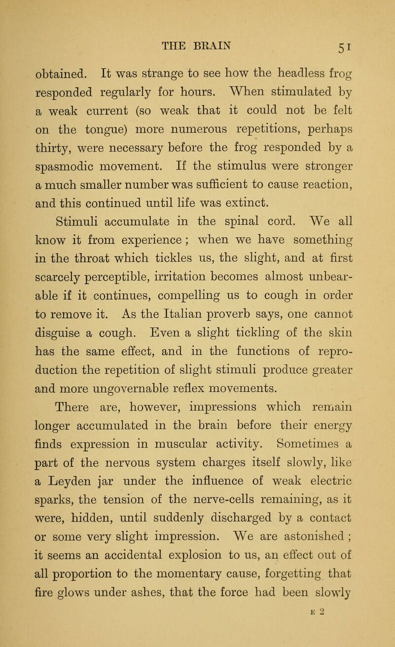 obtained. It was strange to see how the headless frog responded regularly for hours. When stimulated by a weak current (so weak that it could not be felt on the tongue) more numerous repetitions, perhaps thirty, were necessary before the frog responded by a spasmodic movement. If the stimulus were stronger a much smaller number was sufficient to cause reaction, and this continued until life was extinct. Stimuli accumulate in the spinal cord. We all know it from experience; when we have something in the throat which tickles us, the slight, and at first scarcely perceptible, irritation becomes almost unbear- able if it continues, compelling us to cough in order to remove it. As the Italian proverb says, one cannot disguise a cough. Even a slight tickling of the skin has the same effect, and in the functions of repro- duction the repetition of slight stimuli produce greater and more ungovernable reflex movements. There are, however, impressions which remain longer accumulated in the brain before their energy finds expression in muscular activity. Sometimes a part of the nervous system charges itself slowly, like a Leyden jar under the influence of weak electric sparks, the tension of the nerve-cells remaining, as it were, hidden, until suddenly discharged by a contact or some very slight impression. We are astonished ; it seems an accidental explosion to us, an effect out of all proportion to the momentary cause, forgetting that fire glows under ashes, that the force had been slowly E 2