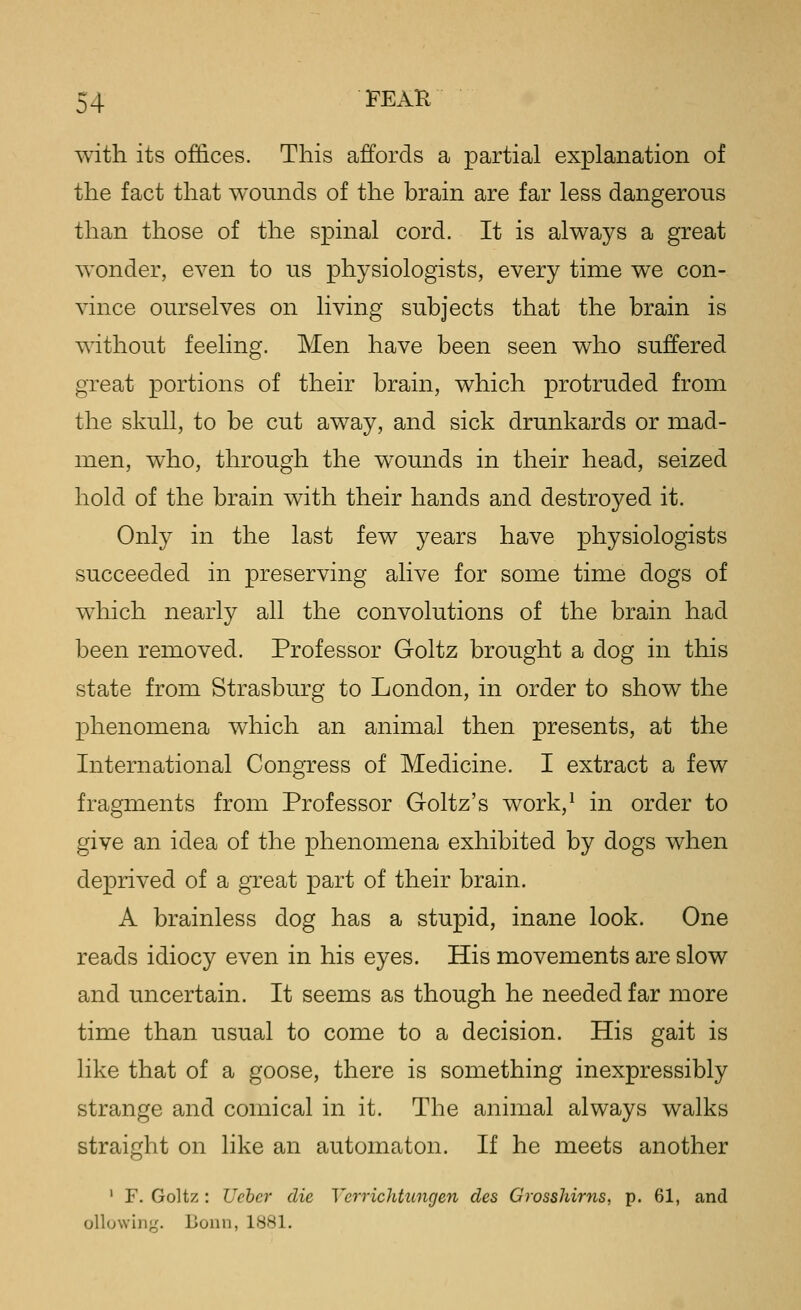 with its offices. This affords a partial explanation of the fact that wounds of the brain are far less dangerous than those of the spinal cord. It is always a great wonder, even to us physiologists, every time we con- vince ourselves on living subjects that the brain is without feeling. Men have been seen who suffered great portions of their brain, which protruded from the skull, to be cut away, and sick drunkards or mad- men, who, through the wounds in their head, seized hold of the brain with their hands and destroyed it. Only in the last few years have physiologists succeeded in preserving alive for some time dogs of which nearly all the convolutions of the brain had been removed. Professor Goltz brought a dog in this state from Strasburg to London, in order to show the phenomena which an animal then presents, at the International Congress of Medicine. I extract a few fragments from Professor Goltz's work,* in order to give an idea of the phenomena exhibited by dogs when deprived of a great part of their brain. A brainless dog has a stupid, inane look. One reads idiocy even in his eyes. His movements are slow and uncertain. It seems as though he needed far more time than usual to come to a decision. His gait is like that of a goose, there is something inexpressibly strange and comical in it. The animal always walks straight on like an automaton. If he meets another ' F. Goltz: Ucber die Verrichttmgen cles Grosshirns, p. 61, and ollowiii';. Bonn, 1881.