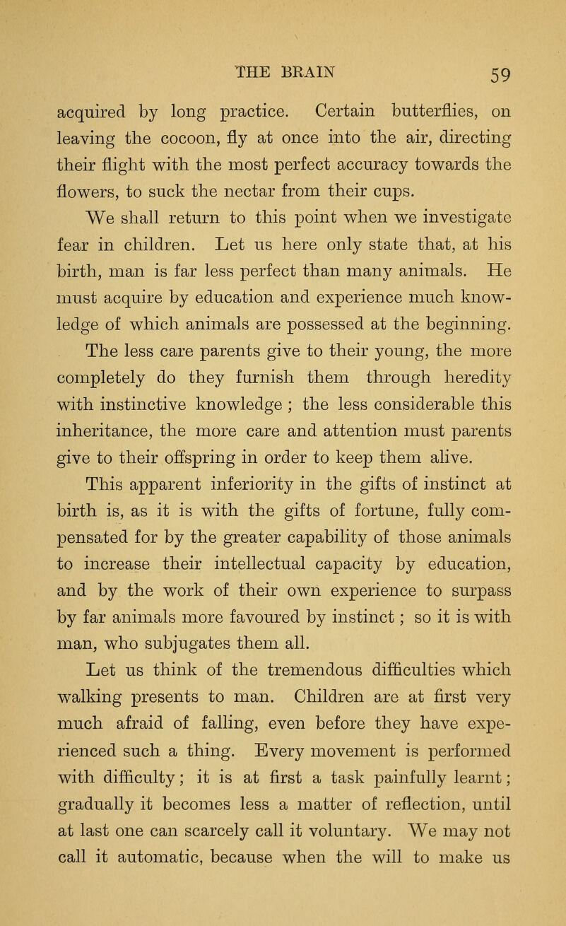 acquired by long practice. Certain butterflies, on leaving the cocoon, fly at once into the air, directing their flight with the most perfect accuracy towards the flowers, to suck the nectar from their cups. We shall return to this point when we investigate fear in children. Let us here only state that, at his birth, man is far less perfect than many animals. He must acquire by education and experience much know- ledge of which animals are possessed at the beginning. The less care parents give to their young, the more completely do they furnish them through heredity with instinctive knowledge ; the less considerable this inheritance, the more care and attention must parents give to their offspring in order to keep them alive. This apparent inferiority in the gifts of instinct at birth is, as it is with the gifts of fortune, fully com- pensated for by the greater capability of those animals to increase their intellectual capacity by education, and by the work of their own experience to surpass by far animals more favoured by instinct; so it is with man, who subjugates them all. Let us think of the tremendous difflculties which walking presents to man. Children are at first very much afraid of falling, even before they have expe- rienced such a thing. Every movement is performed with difficulty; it is at first a task painfully learnt; gradually it becomes less a matter of reflection, until at last one can scarcely call it voluntary. We may not call it automatic, because when the will to make us