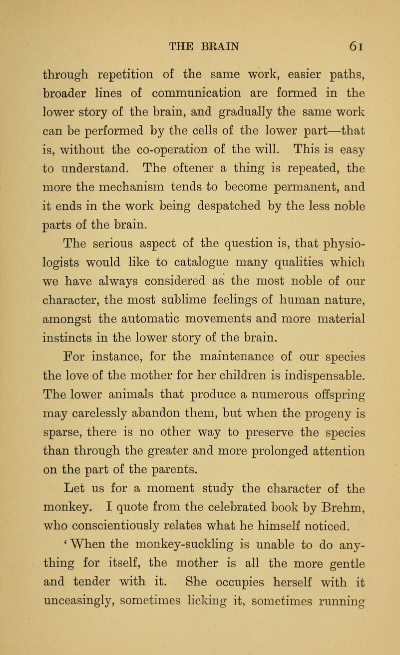 through repetition of the same work, easier paths, broader lines of communication are formed in the lower story of the brain, and gradually the same work can be performed by the cells of the lower part—that is, without the co-operation of the will. This is easy to understand. The oftener a thing is repeated, the more the mechanism tends to become permanent, and it ends in the work being despatched by the less noble parts of the brain. The serious aspect of the question is, that physio- logists would like to catalogue many qualities which we have always considered as the most noble of our character, the most sublime feelings of human nature, amongst the automatic movements and more material instincts in the lower story of the brain. For instance, for the maintenance of our species the love of the mother for her children is indispensable. The lower animals that produce a numerous offspring may carelessly abandon them, but when the progeny is sparse, there is no other way to preserve the species than through the greater and more prolonged attention on the part of the parents. Let us for a moment study the character of the monkey. I quote from the celebrated book by Brehm, who conscientiously relates what he himself noticed. ' When the monkey-suckling is unable to do any- thing for itself, the mother is all the more gentle and tender with it. She occupies herself with it unceasingly, sometimes licking it, sometimes running