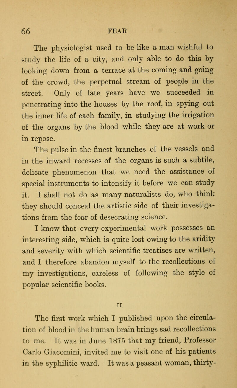 The physiologist used to be Hke a man wishful to study the Hfe of a city, and only able to do this by looking down from a terrace at the coming and going of the crowd, the perpetual stream of people in the street. Only of late years have we succeeded in penetrating into the houses by the roof, in spying out the inner life of each family, in studying the irrigation of the organs by the blood while they are at work or in repose. The pulse in the finest branches of the vessels and in the inward recesses of the organs is such a subtile, delicate phenomenon that we need the assistance of special instruments to intensify it before we can study it. I shall not do as many naturahsts do, who think they should conceal the artistic side of their investiga- tions from the fear of desecrating science. I know that every experimental work possesses an interesting side, which is quite lost owing to the aridity and severity vnth which scientific treatises are written, and I therefore abandon myself to the recollections of my investigations, careless of following the style of popular scientific books. II The first work which I pubHshed upon the circula- tion of blood in the human brain brings sad recollections to me. It was in June 1875 that my friend, Professor Carlo Giacomini, invited me to visit one of his patients in the syphilitic ward. It was a peasant woman, thirty-