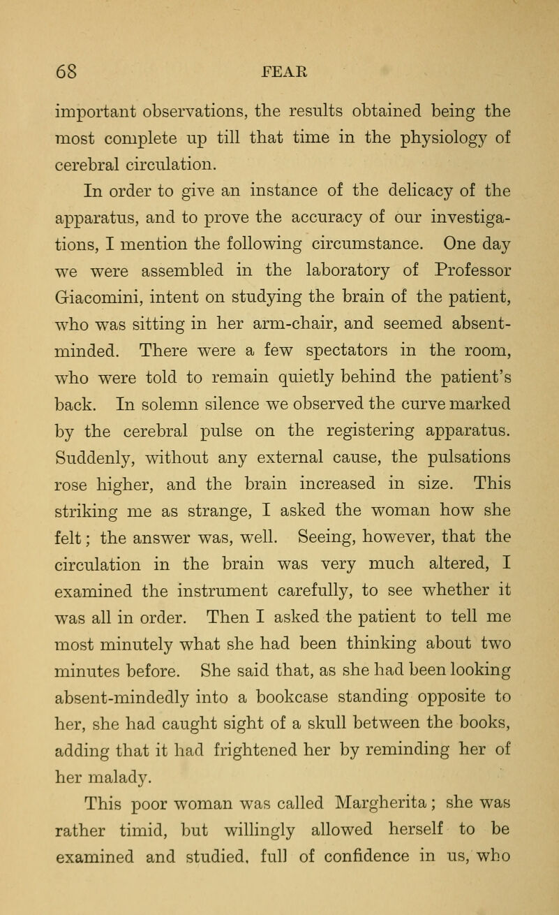 important observations, the results obtained being the most complete up till that time in the physiology of cerebral circulation. In order to give an instance of the delicacy of the apparatus, and to prove the accuracy of our investiga- tions, I mention the following circumstance. One day we were assembled in the laboratory of Professor Giacomini, intent on studying the brain of the patient, who was sitting in her arm-chair, and seemed absent- minded. There were a few spectators in the room, w^ho were told to remain quietly behind the patient's back. In solemn silence we observed the curve marked by the cerebral pulse on the registering apparatus. Suddenly, without any external cause, the pulsations rose higher, and the brain increased in size. This striking me as strange, I asked the woman how she felt; the answer was, well. Seeing, however, that the circulation in the brain was very much altered, I examined the instrument carefully, to see whether it was all in order. Then I asked the patient to tell me most minutely what she had been thinking about two minutes before. She said that, as she had been looking absent-mindedly into a bookcase standing opposite to her, she had caught sight of a skull between the books, adding that it had frightened her by reminding her of her malady. This poor woman was called Margherita; she was rather timid, but willingly allowed herself to be examined and studied, full of confidence in us, who