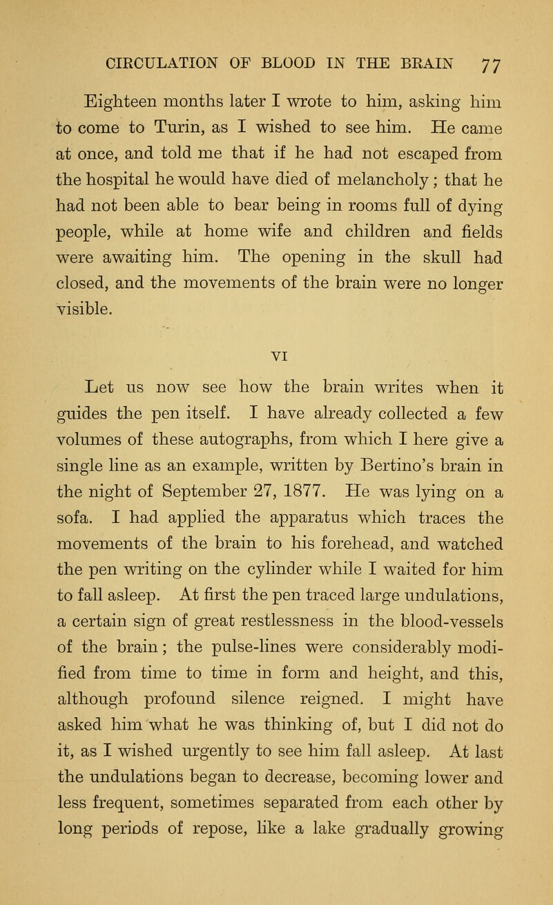Eighteen months later I wrote to him, asking him to come to Turin, as I wished to see him. He came at once, and told me that if he had not escaped from the hospital he would have died of melancholy; that he had not been able to bear being in rooms full of dying people, while at home wife and children and fields were awaiting him. The opening in the skull had closed, and the movements of the brain were no longer visible. VI Let us now see how the brain writes when it guides the pen itself. I have already collected a few volumes of these autographs, from which I here give a single line as an example, written by Bertino's brain in the night of September 27, 1877. He was lying on a sofa. I had applied the apparatus which traces the movements of the brain to his forehead, and watched the pen writing on the cylinder while I waited for him to fall asleep. At first the pen traced large undulations, a certain sign of great restlessness in the blood-vessels of the brain; the pulse-lines were considerably modi- fied from time to time in form and height, and this, although profound silence reigned. I might have asked him what he was thinking of, but I did not do it, as I wished urgently to see him fall asleep. At last the undulations began to decrease, becoming lower and less frequent, sometimes separated from each other by long periods of repose, like a lake gradually growing