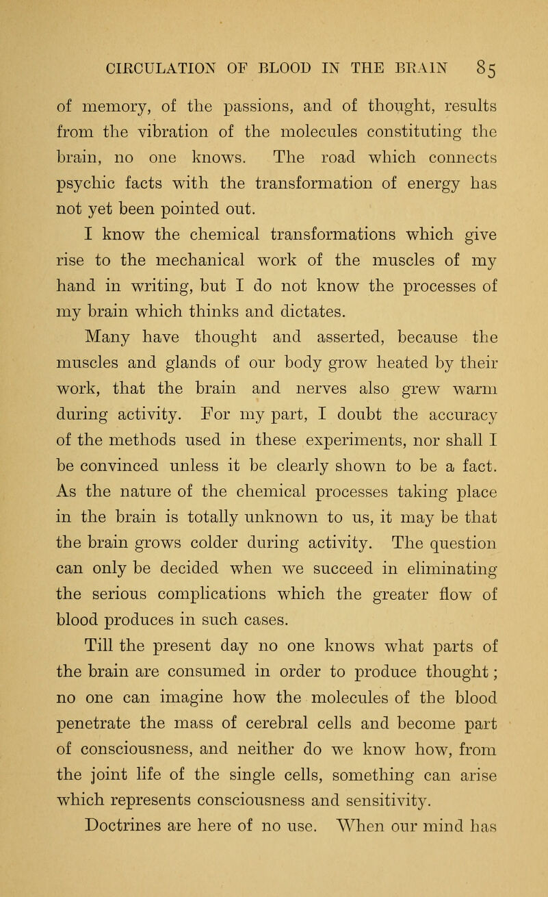 of memory, of the passions, and of thought, results from the vibration of the molecules constituting the brain, no one knows. The road which connects psychic facts with the transformation of energy has not yet been pointed out. I know the chemical transformations which give rise to the mechanical work of the muscles of my hand in writing, but I do not know the processes of my brain which thinks and dictates. Many have thought and asserted, because the muscles and glands of our body grow heated by their work, that the brain and nerves also grew warm during activity. For my part, I doubt the accuracy of the methods used in these experiments, nor shall I be convinced unless it be clearly shown to be a fact. As the nature of the chemical processes taking place in the brain is totally unknown to us, it may be that the brain grows colder during activity. The question can only be decided when we succeed in eliminating the serious complications which the greater flow of blood produces in such cases. Till the present day no one knows what parts of the brain are consumed in order to produce thought; no one can imagine how the molecules of the blood penetrate the mass of cerebral cells and become part of consciousness, and neither do we know how, from the joint life of the single cells, something can arise which represents consciousness and sensitivity. Doctrines are here of no use. When our mind has