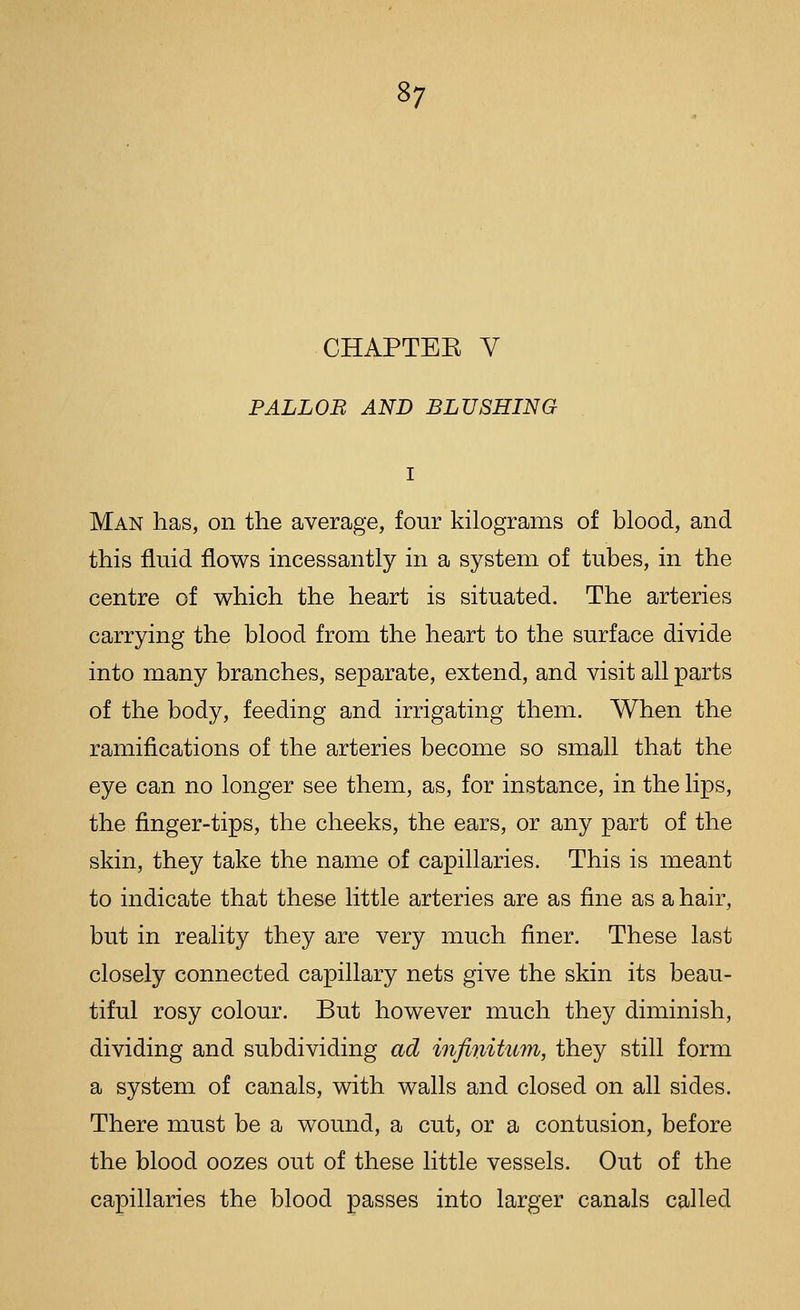 CHAPTEK V PALLOB AND BLUSHING Man has, on the average, four kilograms of blood, and this fluid flows incessantly in a system of tubes, in the centre of which the heart is situated. The arteries carrying the blood from the heart to the surface divide into many branches, separate, extend, and visit all parts of the body, feeding and irrigating them. When the ramifications of the arteries become so small that the eye can no longer see them, as, for instance, in the lips, the finger-tips, the cheeks, the ears, or any part of the skin, they take the name of capillaries. This is meant to indicate that these little arteries are as fine as a hair, but in reality they are very much finer. These last closely connected capillary nets give the skin its beau- tiful rosy colour. But however much they diminish, dividing and subdividing ad i7ifinitum, they still form a system of canals, with walls and closed on all sides. There must be a wound, a cut, or a contusion, before the blood oozes out of these little vessels. Out of the capillaries the blood passes into larger canals called