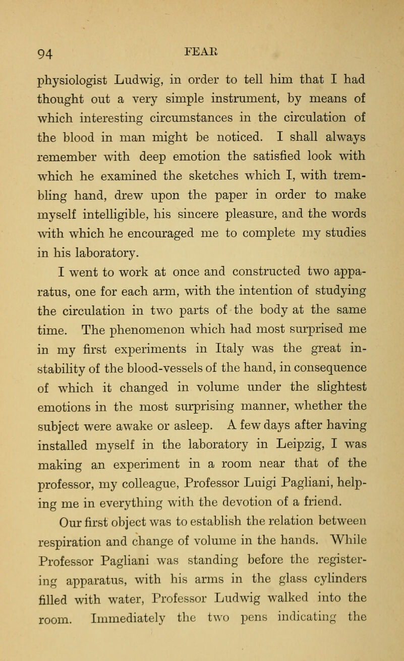 physiologist Ludwig, in order to tell him that I had thought out a very simple instrument, by means of which interesting circumstances in the circulation of the blood in man might be noticed. I shall always remember with deep emotion the satisfied look with which he examined the sketches which I, with trem- bling hand, drew upon the paper in order to make myself intelligible, his sincere pleasure, and the words with which he encouraged me to complete my studies in his laboratory. I went to work at once and constructed two appa- ratus, one for each arm, with the intention of studying the circulation in tw^o parts of the body at the same time. The phenomenon which had most surprised me in my first experiments in Italy was the great in- stability of the blood-vessels of the hand, in consequence of which it changed in volume under the slightest emotions in the most surprising manner, whether the subject were awake or asleep. A few days after having installed myself in the laboratory in Leipzig, I was making an experiment in a room near that of the professor, my colleague, Professor Luigi PagHani, help- ing me in everything with the devotion of a friend. Our first object was to establish the relation between respiration and change of volume in the hands. While Professor Paghani was standing before the register- ing apparatus, with his arms in the glass cyhnders filled with water, Professor Ludwig walked into the room. Immediately the two pens indicating the