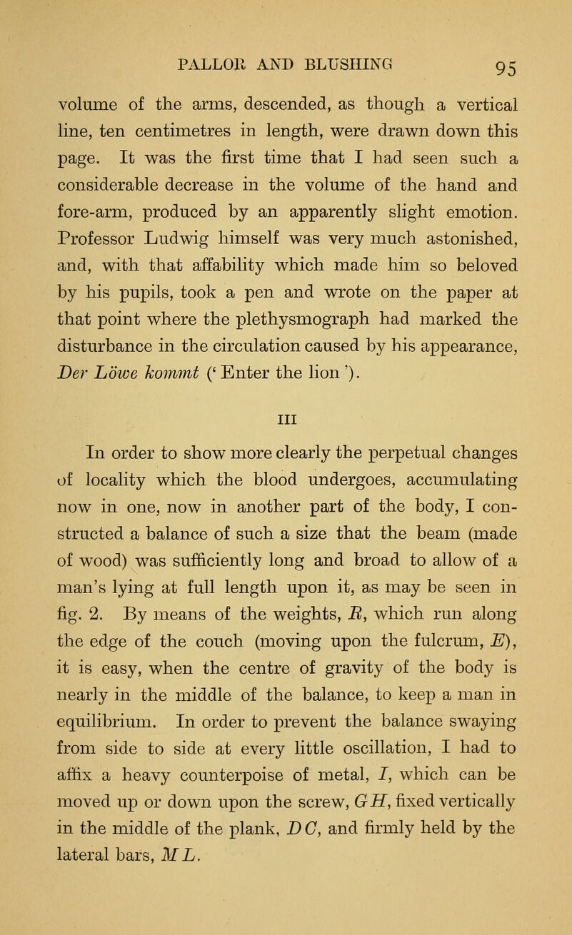 volume of the arms, descended, as though a vertical line, ten centimetres in length, were drav^n down this page. It was the first time that I had seen such a considerable decrease in the volume of the hand and fore-arm, produced by an apparently slight emotion. Professor Ludwig himself was very much astonished, and, with that affability which made him so beloved by his pupils, took a pen and wrote on the paper at that point where the plethysmograph had marked the disturbance in the circulation caused by his appearance, Ber Lowe kommt (' Enter the lion '). Ill In order to show more clearly the perpetual changes of locality which the blood undergoes, accumulating now in one, now in another part of the body, I con- structed a balance of such a size that the beam (made of wood) was sufficiently long and broad to allow of a man's lying at full length upon it, as may be seen in fig. 2. By means of the weights, B, which run along the edge of the couch (moving upon the fulcrum, E), it is easy, when the centre of gravity of the body is nearly in the middle of the balance, to keep a man in equilibrium. In order to prevent the balance swaying from side to side at every little oscillation, I had to affix a heavy counterpoise of metal, I, which can be moved up or down upon the screw, GH, fixed vertically in the middle of the plank, D C, and firmly held by the lateral bars, ML.