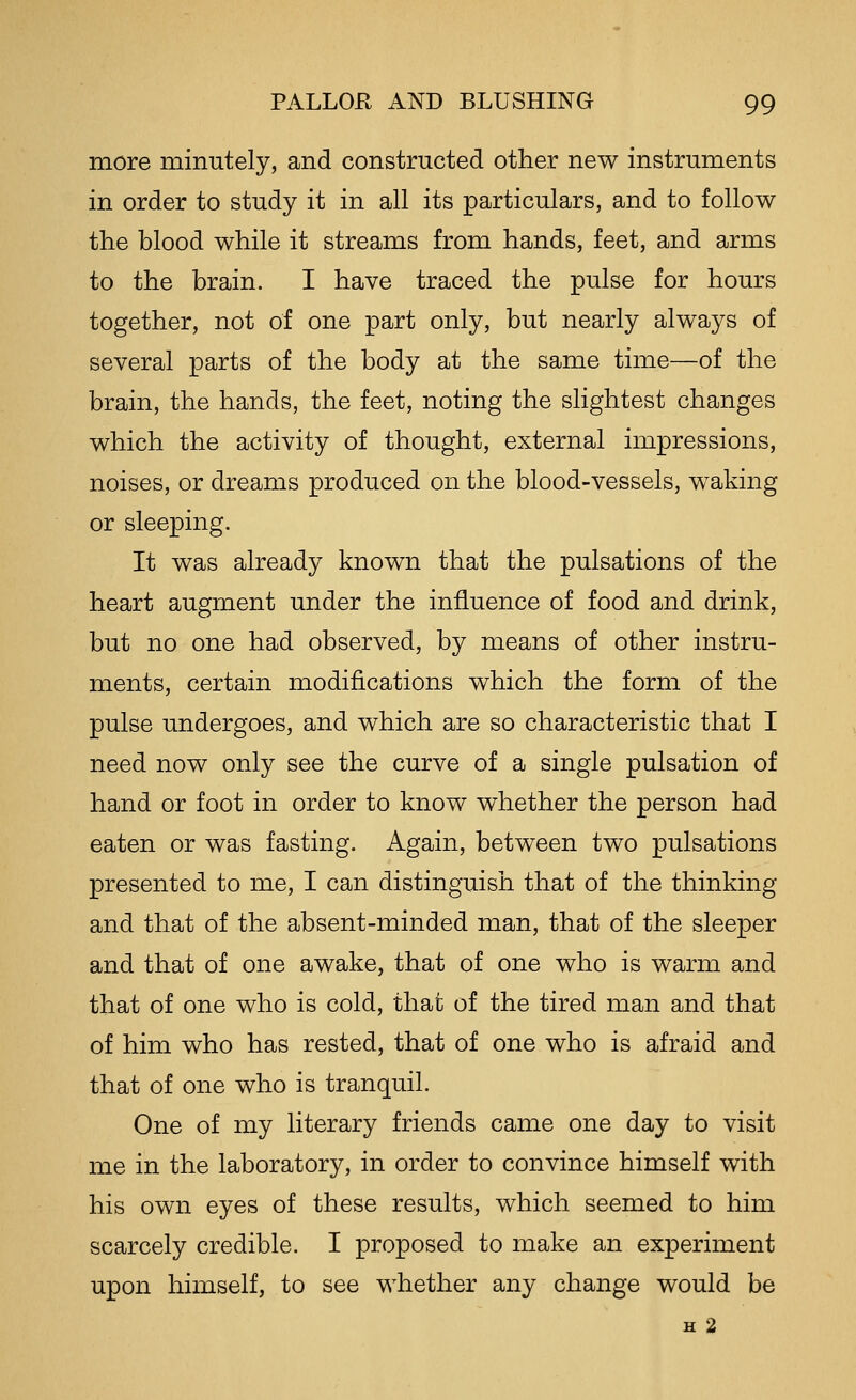 more minutely, and constructed other new instruments in order to study it in all its particulars, and to follow the blood while it streams from hands, feet, and arms to the brain. I have traced the pulse for hours together, not of one part only, but nearly always of several parts of the body at the same time—of the brain, the hands, the feet, noting the slightest changes which the activity of thought, external impressions, noises, or dreams produced on the blood-vessels, waking or sleeping. It was already known that the pulsations of the heart augment under the influence of food and drink, but no one had observed, by means of other instru- ments, certain modifications which the form of the pulse undergoes, and which are so characteristic that I need now only see the curve of a single pulsation of hand or foot in order to know whether the person had eaten or was fasting. Again, between two pulsations presented to me, I can distinguish that of the thinking and that of the absent-minded man, that of the sleeper and that of one awake, that of one who is warm and that of one who is cold, that of the tired man and that of him who has rested, that of one who is afraid and that of one who is tranquil. One of my literary friends came one day to visit me in the laboratory, in order to convince himself with his own eyes of these results, which seemed to him scarcely credible. I proposed to make an experiment upon himself, to see whether any change would be H 2