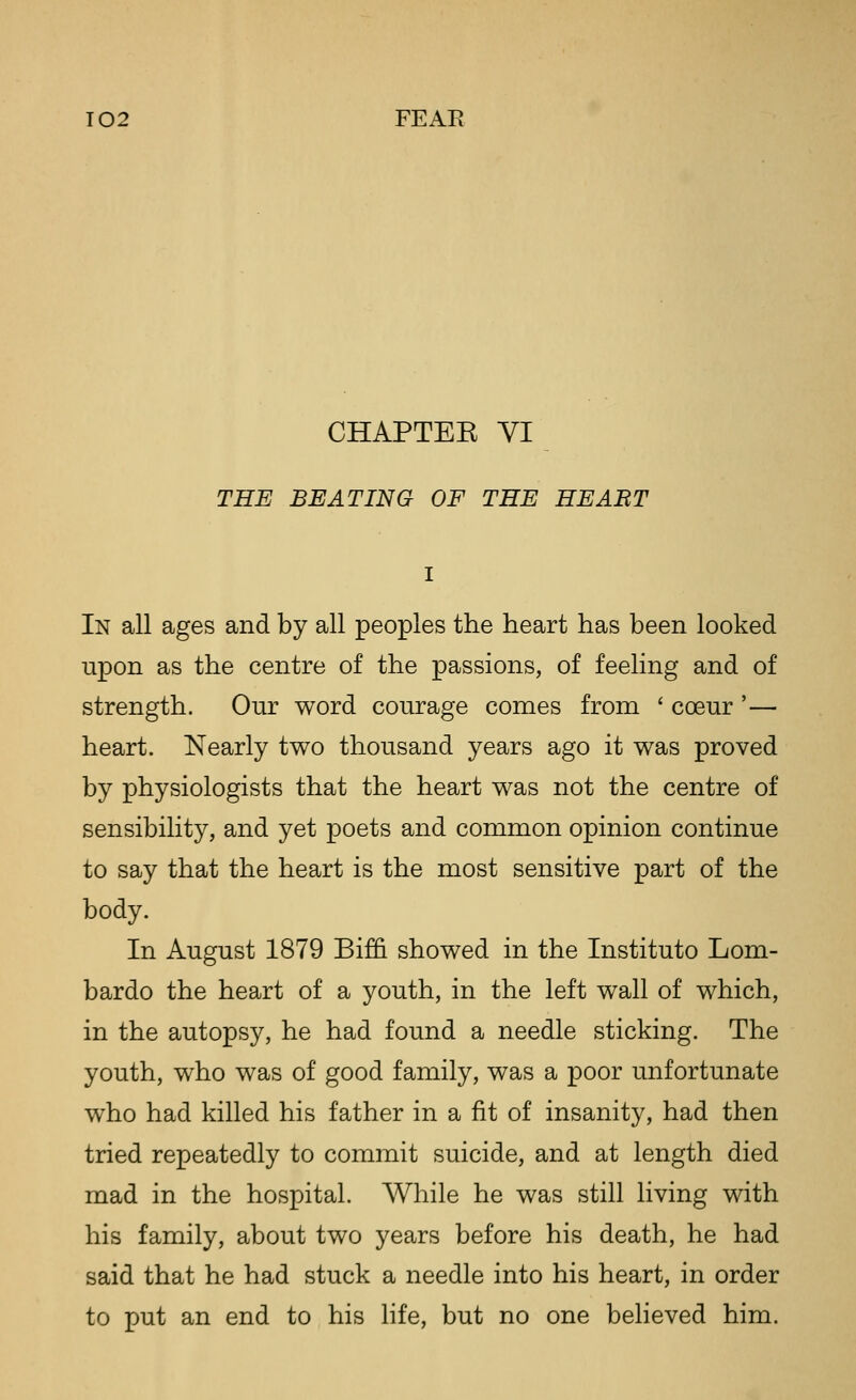 CHAPTEK VI THE BEATING OF THE HEABT In all ages and by all peoples the heart has been looked upon as the centre of the passions, of feeling and of strength. Our word courage comes from ' coeur '— heart. Nearly two thousand years ago it was proved by physiologists that the heart was not the centre of sensibility, and yet poets and common opinion continue to say that the heart is the most sensitive part of the body. In August 1879 Bi£& showed in the Instituto Lom- bardo the heart of a youth, in the left wall of which, in the autopsy, he had found a needle sticking. The youth, who was of good family, was a poor unfortunate who had killed his father in a fit of insanity, had then tried repeatedly to commit suicide, and at length died mad in the hospital. While he was still living with his family, about two years before his death, he had said that he had stuck a needle into his heart, in order to put an end to his life, but no one beheved him.