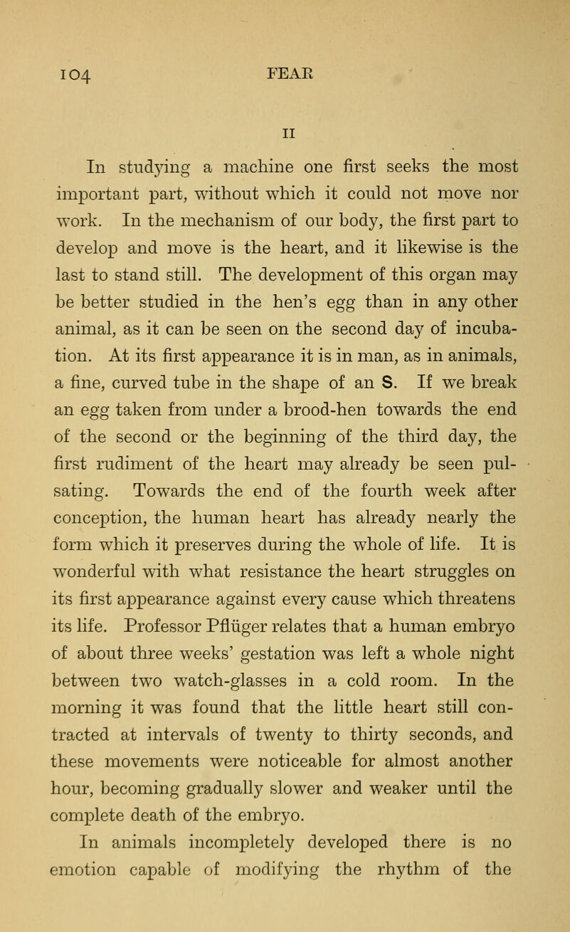 II In studying a machine one first seeks the most important part, without which it could not move nor work. In the mechanism of our body, the first part to develop and move is the heart, and it likewise is the last to stand still. The development of this organ may be better studied in the hen's egg than in any other animal, as it can be seen on the second day of incuba- tion. At its first appearance it is in man, as in animals, a fine, curved tube in the shape of an S. If we break an egg taken from under a brood-hen towards the end of the second or the beginning of the third day, the first rudiment of the heart may already be seen pul- sating. Towards the end of the fourth week after conception, the human heart has already nearly the form which it preserves during the whole of life. It is wonderful with what resistance the heart struggles on its first appearance against every cause which threatens its life. Professor Pfliiger relates that a human embryo of about three weeks' gestation was left a whole night between two watch-glasses in a cold room. In the morning it was found that the little heart still con- tracted at intervals of twenty to thirty seconds, and these movements were noticeable for almost another hour, becoming gradually slower and weaker until the complete death of the embryo. In animals incompletely developed there is no emotion capable of modifying the rhythm of the