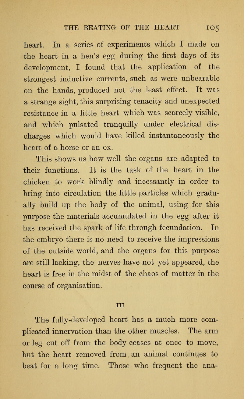 heart. In a series of experiments which I made on the heart in a hen's egg during the first days of its development, I found that the apphcation of the strongest inductive currents, such as were unbearable on the hands, produced not the least effect. It was a strange sight, this surprising tenacity and unexpected resistance in a little heart which was scarcely visible, and which pulsated tranquilly under electrical dis- charges which would have killed instantaneously the heart of a horse or an ox. This shows us how well the organs are adapted to their functions. It is the task of the heart in the chicken to work blindly and incessantly in order to bring into circulation the little particles which gradu- ally build up the body of the animal, using for this purpose the materials accumulated in the egg after it has received the spark of life through fecundation. In the embryo there is no need to receive the impressions of the outside world, and the organs for this purpose are still lacking, the nerves have not yet appeared, the heart is free in the midst of the chaos of matter in the course of organisation. Ill The fully-developed heart has a much more com- plicated innervation than the other muscles. The arm or leg cut off from the body ceases at once to move, but the heart removed from. an animal continues to beat for a long time. Those who frequent the ana-