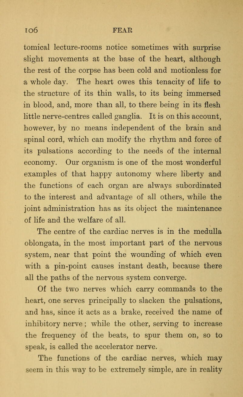 T06 FEAR tomical lecture-rooms notice sometimes with surprise slight movements at the base of the heart, although the rest of the corpse has been cold and motionless for a whole day. The heart owes this tenacity of life to the structure of its thin walls, to its being immersed in blood, and, more than all, to there being in its flesh little nerve-centres called ganglia. It is on this account, however, by no means independent of the brain and spinal cord, which can modify the rhythm and force of its pulsations according to the needs of the internal economy. Our organism is one of the most wonderful examples of that happy autonomy where liberty and the functions of each organ are alwa3^s subordinated to the interest and advantage of all others, while the joint administration has as its object the maintenance of life and the welfare of all. The centre of the cardiac nerves is in the medulla oblongata, in the most important part of the nervous system, near that point the wounding of which even with a pin-point causes instant death, because there all the paths of the nervous system converge. Of the two nerves which carry commands to the heart, one serves principally to slacken the pulsations, and has, since it acts as a brake, received the name of inhibitory nerve; while the other, serving to increase the frequency of the beats, to spur them on, so to speak, is called the accelerator nerve. The functions of the cardiac nerves, which may seem in this way to be extremely simple, are in reality