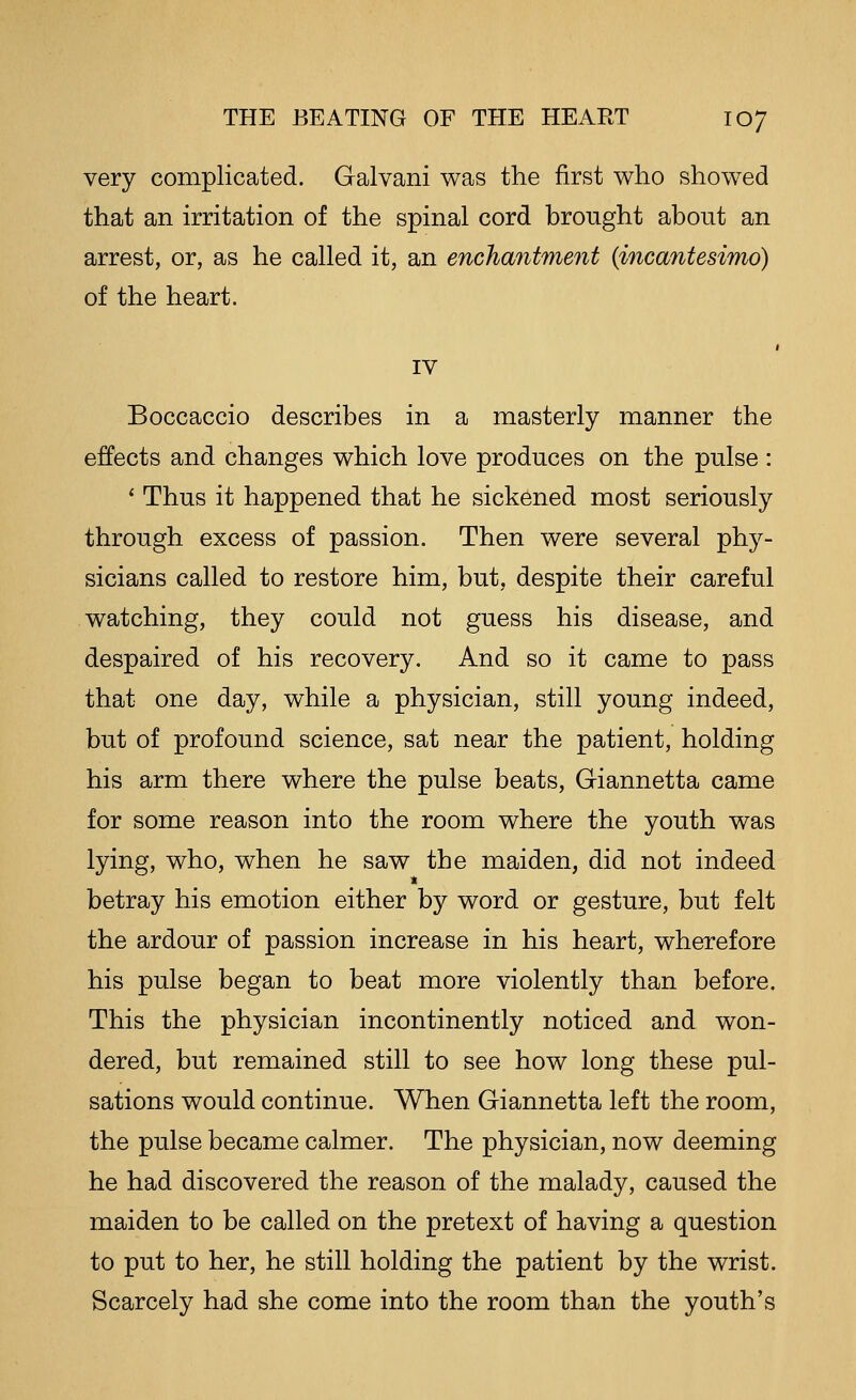 very complicated. Galvani was the first who showed that an irritation of the spinal cord brought about an arrest, or, as he called it, an enchantment (incantesimo) of the heart. IV Boccaccio describes in a masterly manner the effects and changes which love produces on the pulse : ' Thus it happened that he sickened most seriously through excess of passion. Then were several phy- sicians called to restore him, but, despite their careful watching, they could not guess his disease, and despaired of his recovery. And so it came to pass that one day, while a physician, still young indeed, but of profound science, sat near the patient, holding his arm there where the pulse beats, Giannetta came for some reason into the room where the youth was lying, who, when he saw the maiden, did not indeed betray his emotion either by word or gesture, but felt the ardour of passion increase in his heart, wherefore his pulse began to beat more violently than before. This the physician incontinently noticed and won- dered, but remained still to see how long these pul- sations would continue. When Giannetta left the room, the pulse became calmer. The physician, now deeming he had discovered the reason of the malady, caused the maiden to be called on the pretext of having a question to put to her, he still holding the patient by the wrist. Scarcely had she come into the room than the youth's