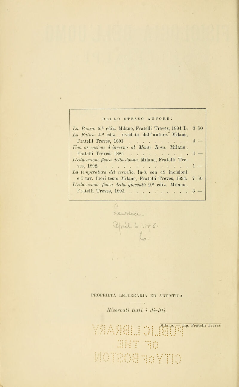 DELLO STESSO AUTORE: La Paura. 5.a ecìiz. Milano, Fratelli Treves, 1884 L. 3 50 La Fatica. 4.a ediz., riveduta dall'autore. Milano, Fratelli Treves, 1891 4 — Una ascensione d'inverno al Monte Rosa. Milano , Fratelli Treves, 1885 1 — L'educazione fisica della donna. Milano, Fratelli Tre- ves, 1892 1 — La temperatura del cervello. In-8, con 49 incisioni e 5 tav. fuori testo. Milano, Fratelli Treves, 1894. 7 50 L'educazione fisica della gioventù 2.a ediz. Milano, Fratelli Treves, 1893 3 — 1 L. PROPRIETÀ LETTERARIA ED ARTISTICA /^incrociti tutti i diritti. • •. • .^Wa-ii0-.—.Tip- Fratelli Treves