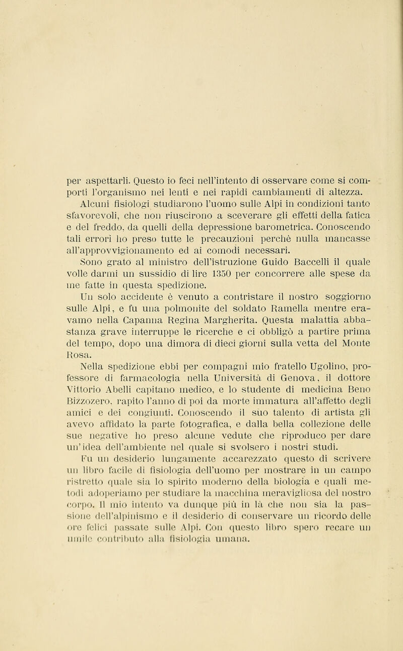 per aspettarli. Questo io feci nell'intento di osservare come si com- porti l'organismo nei lenti e nei rapidi cambiamenti di altezza. Alcuni fisiologi studiarono l'uomo sulle Alpi in condizioni tanto sfavorevoli, che non riuscirono a sceverare gli effetti della fatica e del freddo, da quelli della depressione barometrica. Conoscendo tali errori ho preso tutte le precauzioni perchè nulla mancasse all'approvvigionamento ed ai comodi necessari. Sono grato al ministro dell'istruzione Guido Baccelli il quale volle darmi un sussidio di lire 1350 per concorrere alle spese da me fatte in questa spedizione. Un solo accidente è venuto a contristare il nostro soggiorno sulle Alpi, e fu una polmonite del soldato Ramella mentre era- vamo nella Capanna Regina Margherita. Questa malattia abba- stanza grave interruppe le ricerche e ci obbligò a partire prima del tempo, dopo una dimora di dieci giorni sulla vetta del Monte Rosa. Nella spedizione ebbi per compagni mio fratello Ugolino, pro- fessore di farmacologia nella Università di Genova, il dottore Vittorio Abelli capitano medico, e lo studente di medicina Beno Bizzozero, rapito l'anno di poi da morte immatura all'affetto degli amici e dei congiunti. Conoscendo il suo talento di artista gli avevo affidato la parte fotografica, e dalla bella collezione delle sue negative ho preso alcune vedute che riproduco per dare un'idea dell'ambiente nel quale si svolsero i nostri studi. Fu un desiderio lungamente accarezzato questo di scrivere un libro facile di fisiologia dell'uomo per mostrare in un campo ristretto quale sia lo spirito moderno della biologia e quali me- lodi adoperiamo per studiare la macchina meravigliosa del nostro corpo. 11 mio intento va dunque più in là che non sia la pas- sione dell'alpinismo e il desiderio di conservare un ricordo delle ore felici passate sulle Alpi. Con questo libro spero recare un umili' contributo alla fisiologia umana.