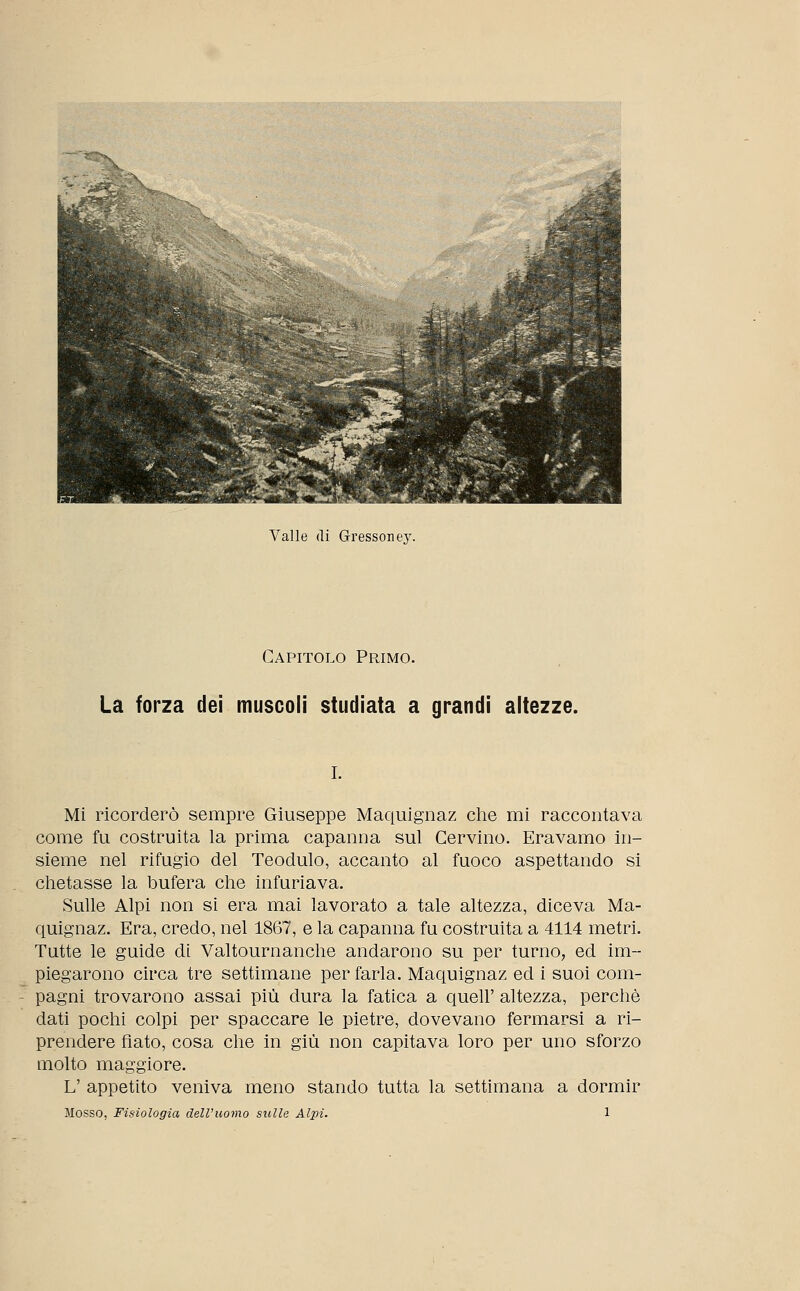 Valle di Gressoney. Capitolo Primo. La forza dei muscoli studiata a grandi altezze. i. Mi ricorderò sempre Giuseppe Maquignaz che mi raccontava come fu costruita la prima capanna sul Cervino. Eravamo in- sieme nel rifugio del Teodulo, accanto al fuoco aspettando si chetasse la bufera che infuriava. Sulle Alpi non si era mai lavorato a tale altezza, diceva Ma- quignaz. Era, credo, nel 1867, e la capanna fu costruita a 4114 metri. Tutte le guide di Valtournanche andarono su per turno, ed im- piegarono circa tre settimane per farla. Maquignaz ed i suoi com- pagni trovarono assai più dura la fatica a queir altezza, perchè dati pochi colpi per spaccare le pietre, dovevano fermarsi a ri- prendere fiato, cosa che in giù non capitava loro per uno sforzo molto maggiore. L' appetito veniva meno stando tutta la settimana a dormir Mosso, Fisiologia dell'uomo sulle Alpi. 1