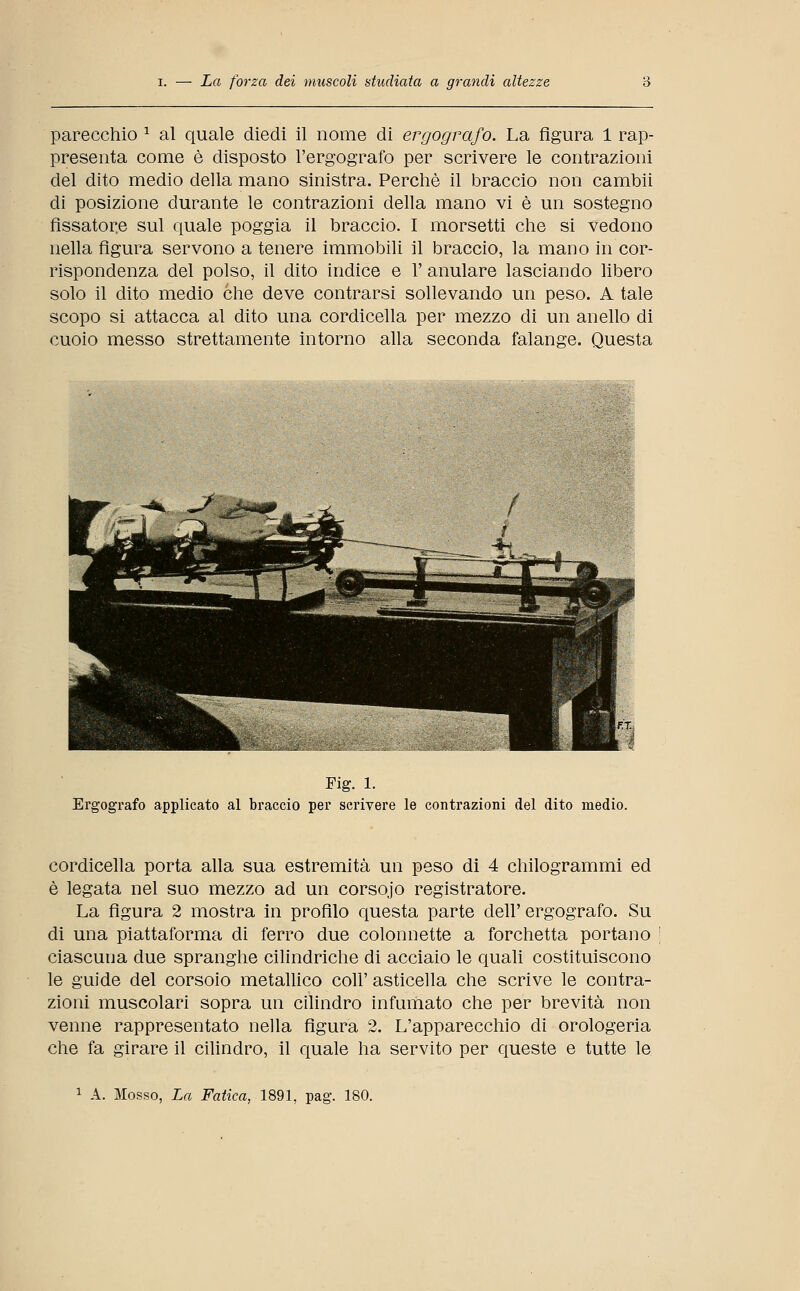 parecchio 1 al quale diedi il nome di ergografo. La figura 1 rap- presenta come è disposto l'ergografo per scrivere le contrazioni del dito medio della mano sinistra. Perchè il braccio non cambii di posizione durante le contrazioni della mano vi è un sostegno fissatore sul quale poggia il braccio. I morsetti che si vedono nella figura servono a tenere immobili il braccio, la mano in cor- rispondenza del polso, il dito indice e 1' anulare lasciando libero solo il dito medio che deve contrarsi sollevando un peso. A tale scopo si attacca al dito una cordicella per mezzo di un anello di cuoio messo strettamente intorno alla seconda falange. Questa ■ '■■.. ■ • ...... Mg. 1. Ergografo applicato al braccio per scrivere le contrazioni del dito medio. cordicella porta alla sua estremità un peso di 4 chilogrammi ed è legata nel suo mezzo ad un corsojo registratore. La figura 2 mostra in profilo questa parte dell' ergografo. Su di una piattaforma di ferro due colonnette a forchetta portano ciascuna due spranghe cilindriche di acciaio le quali costituiscono le guide del corsoio metallico coli' asticella che scrive le contra- zioni muscolari sopra un cilindro infLimato che per brevità non venne rappresentato nella figura 2. L'apparecchio di orologeria che fa girare il cilindro, il quale ha servito per queste e tutte le