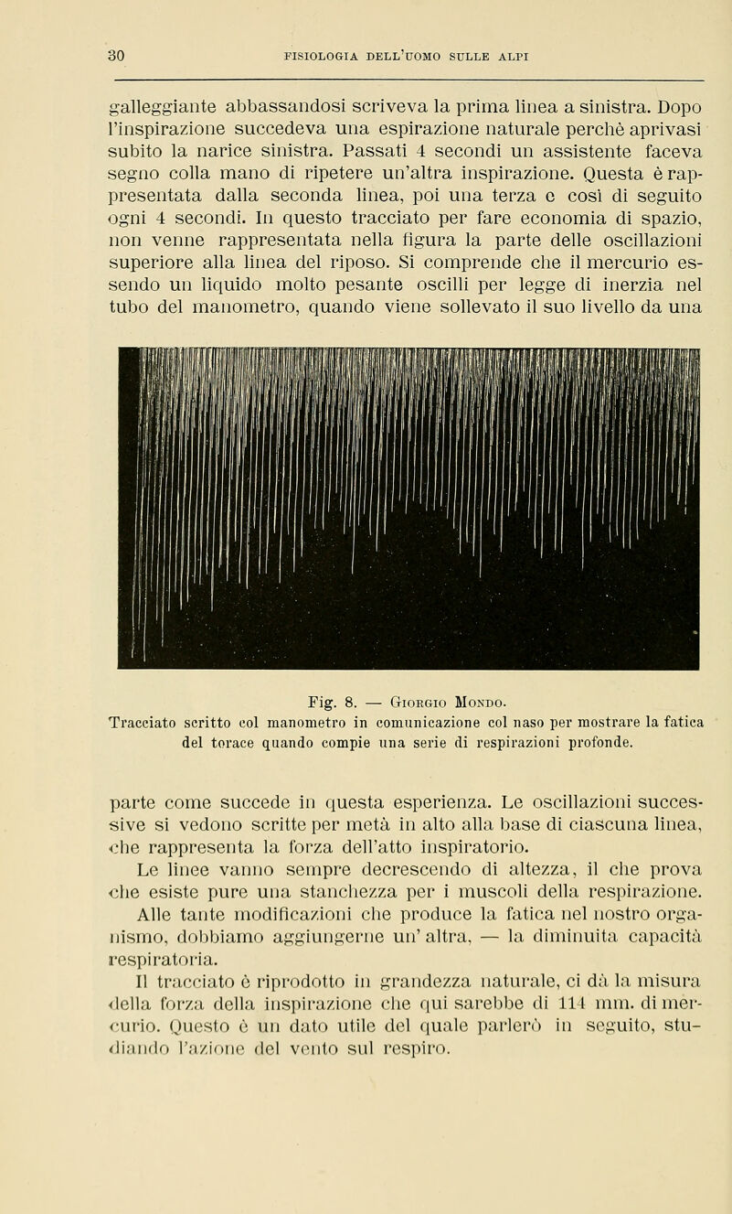 galleggiante abbassandosi scriveva la prima linea a sinistra. Dopo l'inspirazione succedeva una espirazione naturale perchè aprivasi subito la narice sinistra. Passati 4 secondi un assistente faceva segno colla mano di ripetere un'altra inspirazione. Questa è rap- presentata dalla seconda linea, poi una terza e cosi di seguito ogni 4 secondi. In questo tracciato per fare economia di spazio, non venne rappresentata nella figura la parte delle oscillazioni superiore alla linea del riposo. Si comprende che il mercurio es- sendo un liquido molto pesante oscilli per legge di inerzia nel tubo del manometro, quando viene sollevato il suo livello da una Fig. 8. — Giorgio Mondo. Tracciato scritto col manometro in comunicazione col naso per mostrare la fatica del torace quando compie una serie di respirazioni profonde. parte come succede in questa esperienza. Le oscillazioni succes- sive si vedono scritte per metà in alto alla base di ciascuna linea, che rappresenta la forza dell'atto inspiratorio. Le linee vanno sempre decrescendo di altezza, il che prova che esiste pure una stanchezza per i muscoli della respirazione. Alle tante modificazioni che produce la fatica nel nostro orga- nismo, dobbiamo aggiungerne un' altra, — la diminuita capacità respiratoria. Il tracciato è riprodotto in grandezza naturale, ci dà la misura <lella forza della inspirazione che qui sarebbe di 114 min. di mer- curio. Questo e un dato utile del quale parlerò in seguito, stu- diando l'azione del vento sul respiro.