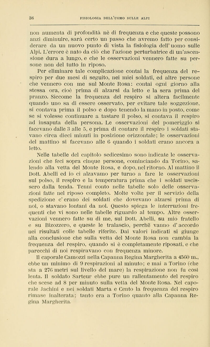 non aumenta di profondità né di frequenza e che queste possono anzi diminuire, sarà certo un passo che avremo fatto per consi- derare da un nuovo punto di vista la fisiologia dell' uomo sulle Alpi. L'errore è nato da ciò che l'azione perturbatrice di un'ascen- sione dura a lungo, e che le osservazioni vennero fatte su per- sone non del tutto in riposo. Per eliminare tale complicazione contai la frequenza del re- spiro per due mesi di seguito, nei miei soldati, ed altre persone che vennero con me sul Monte Rosa: contai ogni giorno alla stessa ora, cioè prima di alzarsi da letto e la sera prima del pranzo. Siccome la frequenza del respiro si altera facilmente quando uno sa di essere osservato, per evitare tale soggezione, si contava prima il polso e dopo tenendo la mano in posto, come se si volesse continuare a tastare il polso, si contava il respiro ad insaputa della persona. Le osservazioni del pomeriggio si facevano dalle 3 alle 5, e prima di contare il respiro i soldati sta- vano circa dieci minuti in posizione orizzontale; le osservazioni del mattino si facevano alle 6 quando i soldati erano ancora a letto. Nelle tabelle del capitolo sedicesimo sono indicate le osserva- zioni che feci sopra cinque persone, cominciando da Torino, sa- lendo alla vetta del Monte Rosa, e dopo, nel ritorno. Al mattino il Dott. Abelli ed io ci alzavamo per turno a fare le osservazioni sul polso, il respiro e la temperatura prima che i soldati uscis- sero dalla tenda. Tenni conto nelle tabelle solo delle osserva- zioni fatte nel riposo completo. Molte volte per il servizio della spedizione e'erano dei soldati che dovevano alzarsi prima di noi, o stavano lontani da noi. Questo spiega le interruzioni fre- quenti che vi sono nelle tabelle riguardo al tempo. Altre osser- vazioni vennero fatte su di me, sul Dott. Abelli, su mio fratello e su Bizozzero, e queste le tralascio, perchè vanno d'accordo nei risultati colle tabelle riferite. Dai valori indicati si giunge alla conclusione che sulla vetta del Monte Rosa non cambia la frequenza del respiro, quando si è completamente riposati, e che parecchi di noi respiravano con frequenza minore. Il caporale Camozzi nella Capanna Regina Margherita a 4560 m., ebbe un minimo di 9 respirazioni al minuto; e mai a Torino (che sta a 270 metri sul livello del mare) la respirazione non fu così lenta. Il soldato Sarteur ebbe pure un rallentamento del respiro che scese ad 8 per minuto sulla vetta del Monte Rosa. Nel capo- rale Jachini e nei soldati Marta e Cento la frequenza del respiro rimase inalterata; tanto era a Torino quanto alla Capanna Re- gina Margherita.