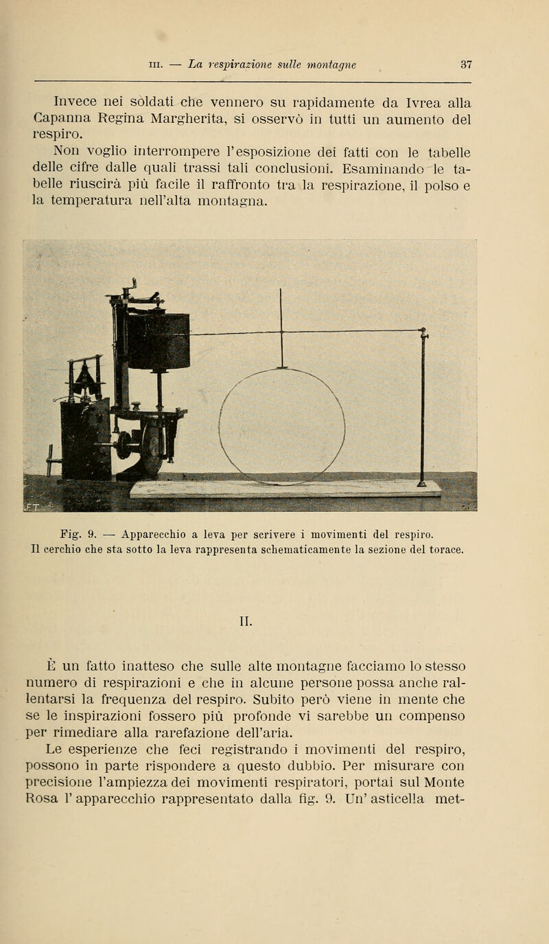 Invece nei soldati che vennero su rapidamente da Ivrea alla Capanna Regina Margherita, si osservò in tutti un aumento del respiro. Non voglio interrompere l'esposizione dei fatti con le tabelle delle cifre dalle quali trassi tali conclusioni. Esaminando le ta- belle riuscirà più facile il raffronto tra la respirazione, il polso e la temperatura nell'alta montagna. Fig. 9. — Apparecchio a leva per scrivere i movimenti del respiro. Il cerchio che sta sotto la leva rappresenta schematicamente la sezione del torace. II. È un fatto inatteso che sulle alte montagne facciamo lo stesso numero di respirazioni e che in alcune persone possa anche ral- lentarsi la frequenza del respiro. Subito però viene in mente che se le inspirazioni fossero più profonde vi sarebbe un compenso per rimediare alla rarefazione dell'aria. Le esperienze che feci registrando i movimenti del respiro, possono in parte rispondere a questo dubbio. Per misurare con precisione l'ampiezza dei movimenti respiratori, portai sul Monte Rosa 1' apparecchio rappresentato dalla fig. 9. Un' asticella met-