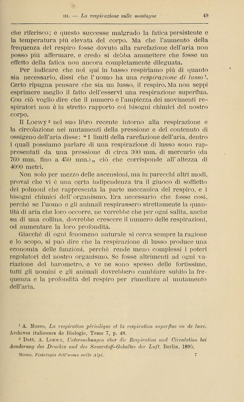 che riferisco; e questo successe malgrado la fatica persistente e la temperatura più elevata del corpo. Ma che l'aumento della frequenza del respiro fosse dovuto alla rarefazione dell'aria non posso più affermare, e credo si debba ammettere che fosse un effetto della fatica non ancora completamente dileguata. Per indicare che noi qui in basso respiriamo più di quanto sia necessario, dissi che l'uomo ha una respirazione di lusso \ Certo ripugna pensare che sia un lusso, il respiro. Ma non seppi esprimere meglio il fatto dell'esservi una respirazione superflua. Con ciò voglio dire che il numero e l'ampiezza dei movimenti re- spiratori non è in stretto rapporto coi bisogni chimici del nostro corpo. Il Loewy2 nel suo libro recente intorno alla respirazione e la circolazione nei mutamenti della pressione e del contenuto eli ossigeno dell'aria disse:  I limiti della rarefazione dell'aria, dentro i quali possiamo parlare di una respirazione di lusso sono rap- presentati da una pressione di circa 300 mm. di mercurio (da 760 mm. fino a 450 mm.) „ ciò che corrisponde all' altezza di 4000 metri. Non solo per mezzo delle ascensioni, ma in parecchi altri modi, provai che vi è una certa indipendenza tra il giuoco di soffietto dei polmoni che rappresenta la parte meccanica del respiro, e i bisogni chimici dell'organismo. Era necessario che fosse così, perchè se l'uomo e gli animali respirassero strettamente la quan- tità di aria che loro occorre, ne verrebbe che per ogni salita, anche su di una collina, dovrebbe crescere il numero delle respirazioni, od aumentare la loro profondità. Giacché di ogni fenomeno naturale si cerca sempre la ragione e lo scopo, si può dire che la respirazione di lusso produce una economia delle funzioni, perchè rende meno complessi i poteri regolatori del nostro organismo. Se fosse altrimenti ad ogni va- riazione del barometro, e ve ne sono spesso delle fortissime, tutti gli uomini e gli animali dovrebbero cambiare subito la fre- quenza e la profondità del respiro per rimediare al mutamento dell'aria. 1 A. Mosso, La respiraiion périodiqne et la respiration superflue ou de luxe. Ai'chives italiermes de Biologie, Tome 7, p. 48. 2 Dott. A. Loewy, Untersuchungen ilber die Respiration und Cireulation bei Aenderung des Druckes und des Sauerstoff-Gehaltes der Luft. Berlin, 1895. Sfosso, Fisiologia dell'uomo sulle Alpi. 7