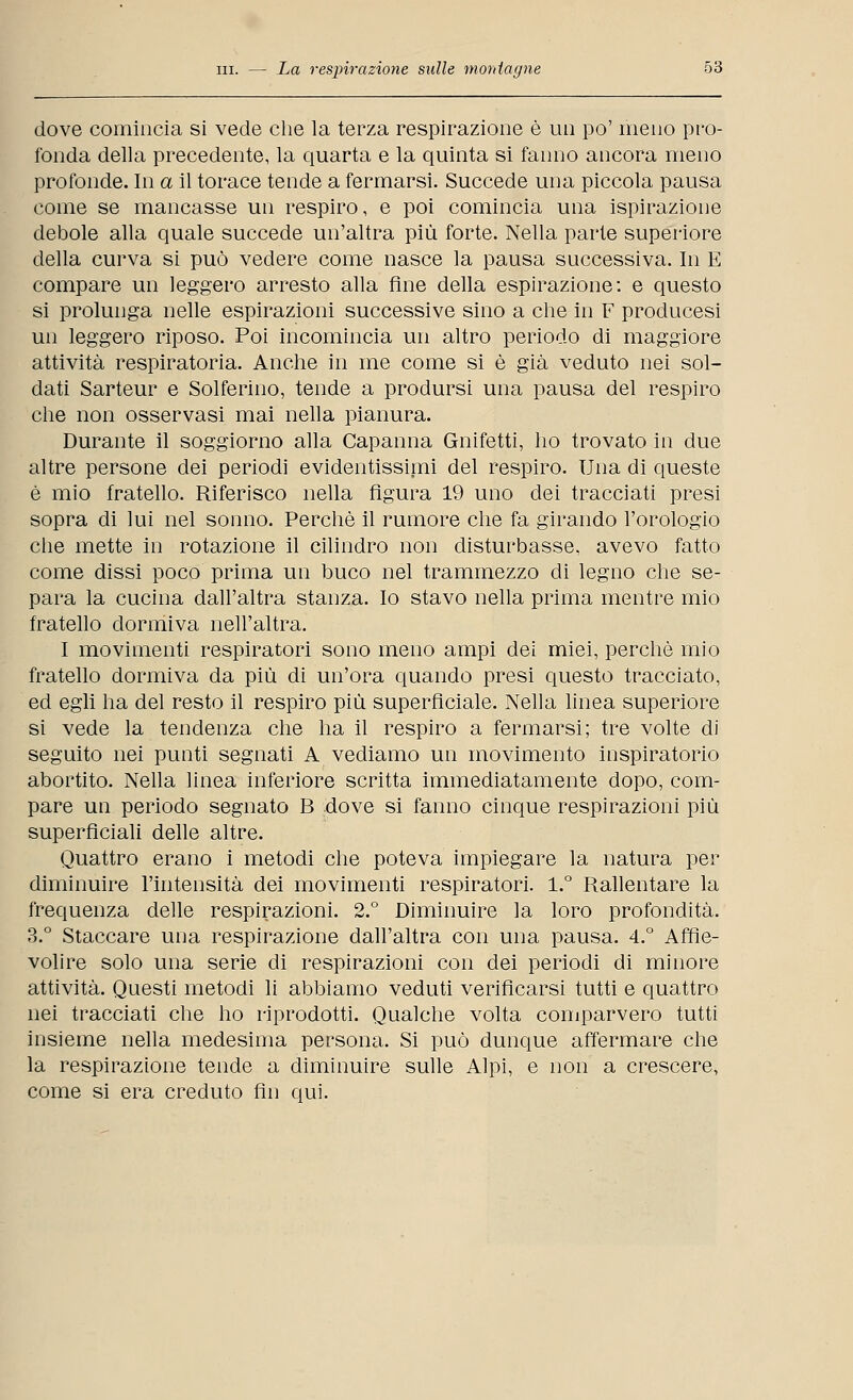 dove comincia si vede che la terza respirazione è un po' meno pro- fonda della precedente, la quarta e la quinta si fanno ancora meno profonde. In a il torace tende a fermarsi. Succede una piccola pausa come se mancasse un respiro, e poi comincia una ispirazione debole alla quale succede un'altra più forte. Nella parte superiore della curva si può vedere come nasce la pausa successiva. In E compare un leggero arresto alla fine della espirazione: e questo si prolunga nelle espirazioni successive sino a che in F producesi un leggero riposo. Poi incomincia un altro periodo di maggiore attività respiratoria. Anche in me come si è già veduto nei sol- dati Sarteur e Solferino, tende a prodursi una pausa del respiro che non osservasi mai nella pianura. Durante il soggiorno alla Capanna Gnifetti, ho trovato in due altre persone dei periodi evidentissimi del respiro. Una di queste è mio fratello. Riferisco nella figura 19 uno dei tracciati presi sopra di lui nel sonno. Perchè il rumore che fa girando l'orologio che mette in rotazione il cilindro non disturbasse, avevo fatto come dissi poco prima un buco nel frammezzo di legno che se- para la cucina dall'altra stanza. Io stavo nella prima mentre mio fratello dormiva nell'altra. I movimenti respiratori sono meno ampi dei miei, perchè mio fratello dormiva da più di un'ora quando presi questo tracciato, ed egli ha del resto il respiro più superficiale. Nella linea superiore si vede la tendenza che ha il respiro a fermarsi; tre volte di seguito nei punti segnati A vediamo un movimento inspiratorio abortito. Nella linea inferiore scritta immediatamente dopo, com- pare un periodo segnato B dove si fanno cinque respirazioni più superficiali delle altre. Quattro erano i metodi che poteva impiegare la natura per diminuire l'intensità dei movimenti respiratori. 1.° Rallentare la frequenza delle respirazioni. 2.° Diminuire la loro profondità. 3.° Staccare una respirazione dall'altra con una pausa. 4.° Affie- volire solo una serie di respirazioni con dei periodi di minore attività. Questi metodi li abbiamo veduti verificarsi tutti e quattro nei tracciati che ho riprodotti. Qualche volta comparvero tutti insieme nella medesima persona. Si può dunque affermare che la respirazione tende a diminuire sulle Alpi, e non a crescere, come si era creduto fin qui.
