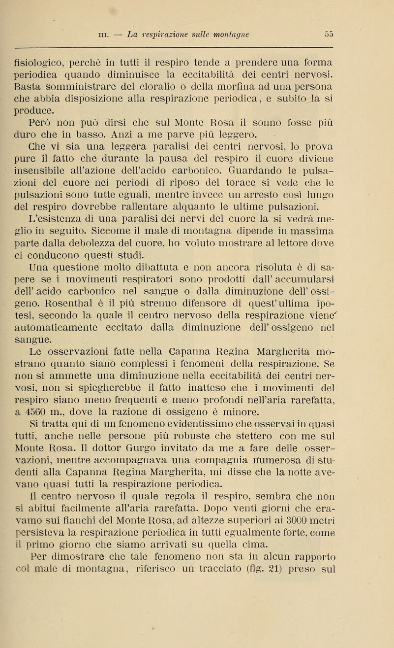 fisiologico, perchè in tutti il respiro tende a prendere una forma periodica quando diminuisce la eccitabilità dei centri nervosi. Basta somministrare del cloralio o della morfina ad una persona che abbia disposizione alla respirazione periodica, e subito la si produce. Però non può dirsi che sul Monte Rosa il sonno fosse più duro che in basso. Anzi a me parve più leggero. Glie vi sia una leggera paralisi dei centri nervosi, lo prova pure il fatto che durante la pausa del respiro il cuore diviene insensibile all'azione dell'acido carbonico. Guardando le pulsa- zioni del cuore nei periodi di riposo del torace si vede che le pulsazioni sono tutte eguali, mentre invece un arresto così lungo del respiro dovrebbe rallentare alquanto le ultime pulsazioni. L'esistenza di una paralisi dei nervi del cuore la si vedrà me- glio in seguito. Siccome il male di montagna dipende in massima parte dalla debolezza del cuore, ho voluto mostrare al lettore dove ci conducono questi studi. Una questione molto dibattuta e non ancora risoluta è di sa- pere se i movimenti respiratori sono prodotti dall' accumularsi dell' acido carbonico nel sangue o dalla diminuzione dell' ossi- geno. Rosenthal è il più strenuo difensore di quest'ultima ipo- tesi, secondo la quale il centro nervoso della respirazione viene' automaticamente eccitato dalla diminuzione dell' ossigeno nel sangue. Le osservazioni fatte nella Capanna Regina Margherita mo- strano quanto siano complessi i fenomeni della respirazione. Se non si ammette una diminuzione nella eccitabilità dei centri ner- vosi, non si spiegherebbe il fatto inatteso che i movimenti del respiro siano meno frequenti e meno profondi nell'aria rarefatta, a 4560 m., dove la razione di ossigeno è minore. Si tratta qui di un fenomeno evidentissimo che osservai in quasi tutti, anche nelle persone più robuste che stettero con me sul Monte Rosa. Il dottor Gurgo invitato da me a fare delle osser- vazioni, mentre accompagnava una compagnia numerosa di stu- denti alla Capanna Regina Margherita, mi disse che la notte ave- vano quasi tutti la respirazione periodica. 11 centro nervoso il quale regola il respiro, sembra che non si abitui facilmente all'aria rarefatta. Dopo venti giorni che era- vamo sui fianchi del Monte Rosa, ad altezze superiori ai 3000 metri persisteva la respirazione periodica in tutti egualmente forte, come il primo giorno che siamo arrivati su quella cima. Per dimostrare che tale fenomeno non sta in alcun rapporto col male di montagna, riferisco un tracciato (fig. 21) preso sul