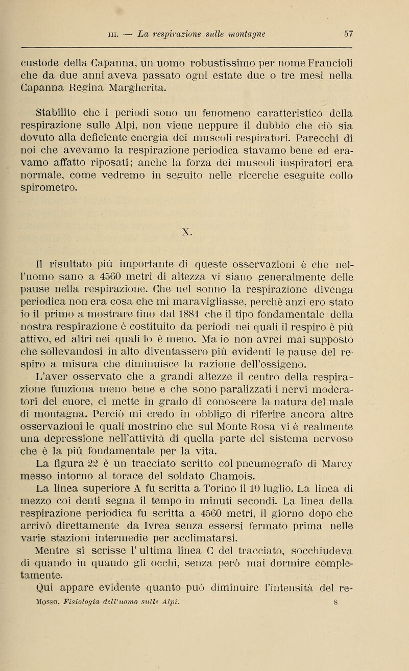 custode della Capanna, un uomo robustissimo per nome Francioli che da due anni aveva passato ogni estate due o tre mesi nella Capanna Regina Margherita. Stabilito che i periodi sono un fenomeno caratteristico della respirazione sulle Alpi, non viene neppure il dubbio che ciò sia dovuto alla deficiente energia dei muscoli respiratori. Parecchi di noi che avevamo la respirazione periodica stavamo bene ed era- vamo affatto riposati; anche la forza dei muscoli inspiratori era normale, come vedremo in seguito nelle ricerche eseguite collo spirometro. X. Il risultato più importante di queste osservazioni è che nel- l'uomo sano a 4560 metri di altezza vi siano generalmente delle pause nella respirazione. Che nel sonno la respirazione divenga periodica non era cosa che mi maravigliasse, perchè anzi ero stato io il primo a mostrare fino dal 1884 che il tipo fondamentale della nostra respirazione è costituito da periodi nei quali il respiro è più attivo, ed altri nei quali lo è meno. Ma io non avrei mai supposto che sollevandosi in alto diventassero più evidenti le pause del re- spiro a misura che diminuisce la razione dell'ossigeno. L'aver osservato che a grandi altezze il centro della respira- zione funziona meno bene e che sono paralizzati i nervi modera- tori del cuore, ci mette in grado di conoscere la natura del male di montagna. Perciò mi credo in obbligo di riferire ancora altre osservazioni le quali mostrino che sul Monte Rosa vi è realmente una depressione nell'attività di quella parte del sistema nervoso che è la più fondamentale per la vita. La figura 22 è un tracciato scritto col pneumografo di Marey messo intorno al torace del soldato Chamois. La linea superiore A fu scritta a Torino il 10 luglio. La linea di mezzo coi denti segna il tempo in minuti secondi. La linea della respirazione periodica fu scritta a 4560 metri, il giorno dopo che arrivò direttamente da Ivrea senza essersi fermato prima nelle varie stazioni intermedie per acclimatarsi. Mentre si scrisse l'ultima linea C del tracciato, socchiudeva di quando in quando gli occhi, senza però mai dormire comple- tamente. Qui appare evidente quanto può diminuire l'intensità del re- Mosso, Fisiologia dell'uomo sulle Alpi. 8