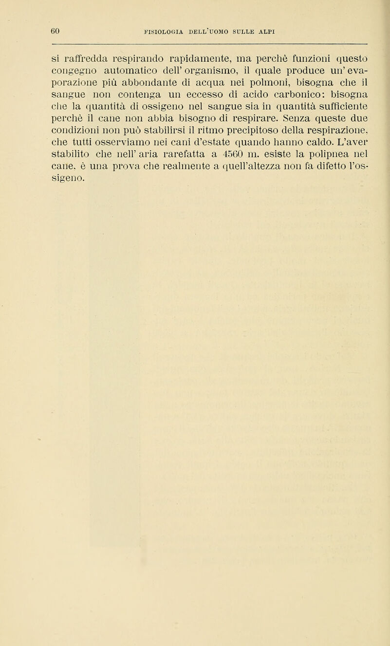 si raffredda respirando rapidamente, ma perchè funzioni questo congegno automatico dell' organismo, il quale produce un' eva- porazione più abbondante di acqua nei polmoni, bisogna che il sangue non contenga un eccesso di acido carbonico: bisogna che la quantità di ossigeno nel sangue sia in quantità sufficiente perchè il cane non abbia bisogno di respirare. Senza queste due condizioni non può stabilirsi il ritmo precipitoso della respirazione, che tutti osserviamo nei cani d'estate quando hanno caldo. L'aver stabilito che neh' aria rarefatta a 4560 m. esiste la polipnea nel cane, è una prova che realmente a quell'altezza non fa difetto l'os- sigeno.