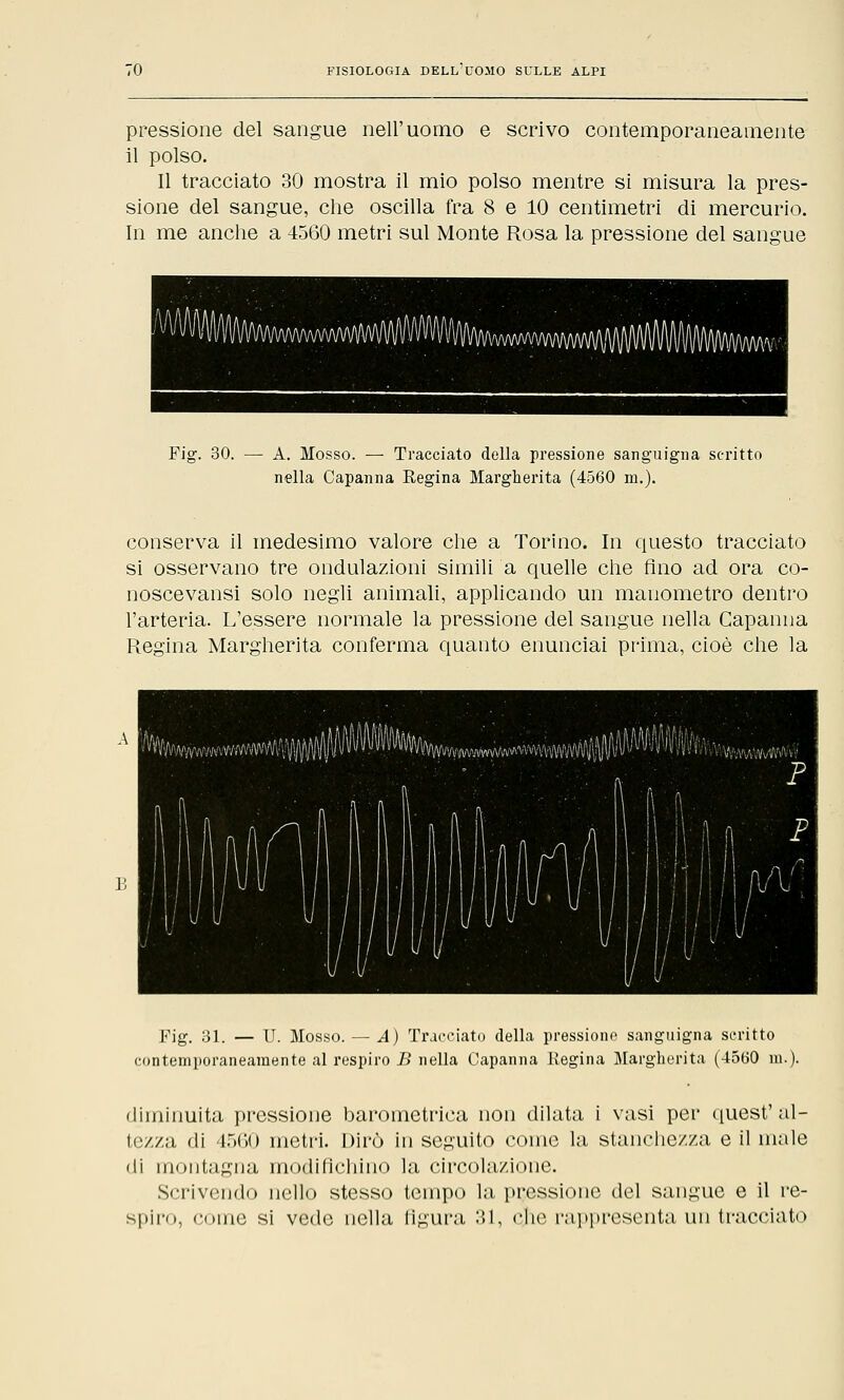 pressione del sangue nell'uomo e scrivo contemporaneamente il polso. Il tracciato 30 mostra il mio polso mentre si misura la pres- sione del sangue, che oscilla fra 8 e 10 centimetri di mercurio. In me anche a 4560 metri sul Monte Rosa la pressione del sangue Fig. 30. — A. Mosso. — Tracciato della pressione sanguigna scritto nella Capanna Regina Margherita (4560 ni.). conserva il medesimo valore che a Torino. In questo tracciato si osservano tre ondulazioni simili a quelle che fino ad ora co- noscevansi solo negli animali, applicando un manometro dentro l'arteria. L'essere normale la pressione del sangue nella Capanna Regina Margherita conferma quanto enunciai prima, cioè che la Fig. 31. — U. Mosso. — A) Tracciato della pressione sanguigna scritto contemporaneamente al respiro B nella Capanna Regina Margherita (4560 in.). diminuita pressione barometrica non dilata i vasi per quest'al- tezza di 4560 metri. Dirò in seguito come la stanchezza e il male di montagna modifichino la circolazione. Scrivendo nello stesso tempo la pressione del sangue e il re- spiro, come si vede nella figura 31, ohe rappresenta un tracciato