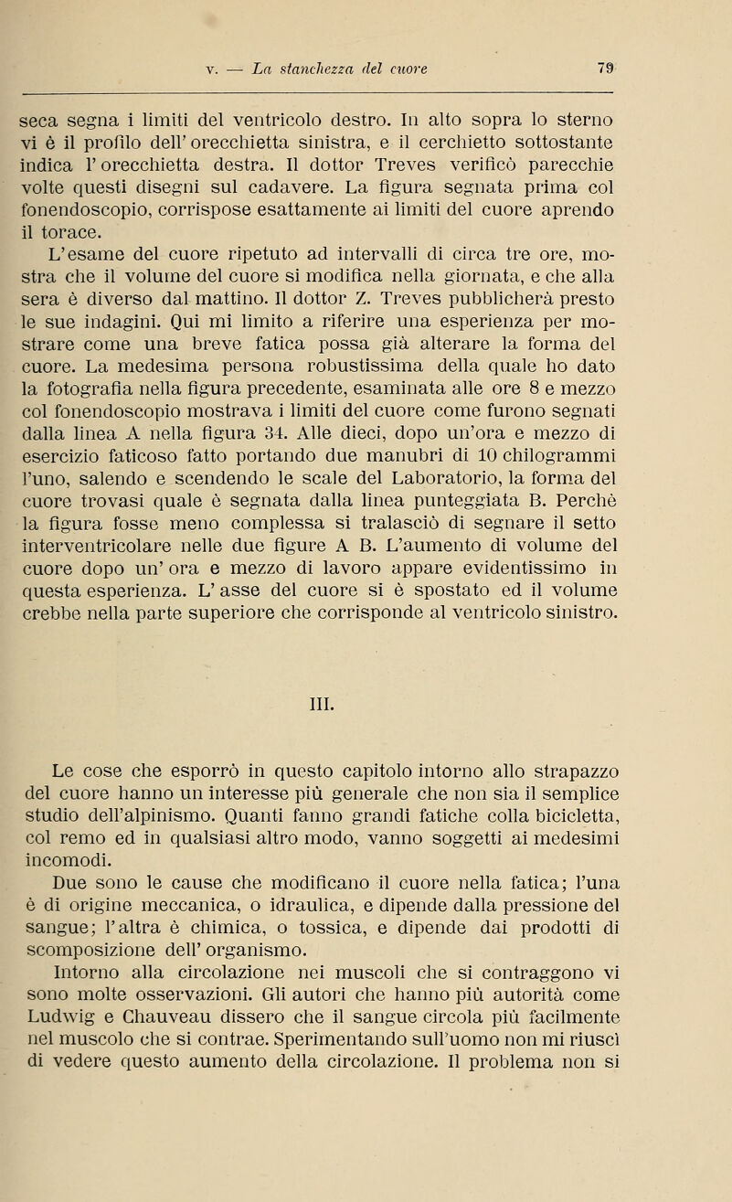 seca segna i limiti del ventricolo destro. In alto sopra lo sterno vi è il profilo dell' orecchietta sinistra, e il cerchietto sottostante indica l'orecchietta destra. Il dottor Treves verificò parecchie volte questi disegni sul cadavere. La figura segnata prima col fonendoscopio, corrispose esattamente ai limiti del cuore aprendo il torace. L'esame del cuore ripetuto ad intervalli di circa tre ore, mo- stra che il volume del cuore si modifica nella giornata, e che alla sera è diverso dal mattino. Il dottor Z. Treves pubblicherà presto le sue indagini. Qui mi limito a riferire una esperienza per mo- strare come una breve fatica possa già alterare la forma del cuore. La medesima persona robustissima della quale ho dato la fotografìa nella figura precedente, esaminata alle ore 8 e mezzo col fonendoscopio mostrava i limiti del cuore come furono segnati dalla linea A nella figura 34. Alle dieci, dopo un'ora e mezzo di esercizio faticoso fatto portando due manubri di 10 chilogrammi l'uno, salendo e scendendo le scale del Laboratorio, la forma del cuore trovasi quale è segnata dalla linea punteggiata B. Perchè la figura fosse meno complessa si tralasciò di segnare il setto interventricolare nelle due figure A B. L'aumento di volume del cuore dopo un' ora e mezzo di lavoro appare evidentissimo in questa esperienza. L'asse del cuore si è spostato ed il volume crebbe nella parte superiore che corrisponde al ventricolo sinistro. III. Le cose che esporrò in questo capitolo intorno allo strapazzo del cuore hanno un interesse più generale che non sia il semplice studio dell'alpinismo. Quanti fanno grandi fatiche colla bicicletta, col remo ed in qualsiasi altro modo, vanno soggetti ai medesimi incomodi. Due sono le cause che modificano il cuore nella fatica; l'una è di origine meccanica, o idraulica, e dipende dalla pressione del sangue; l'altra è chimica, o tossica, e dipende dai prodotti di scomposizione dell' organismo. Intorno alla circolazione nei muscoli che si contraggono vi sono molte osservazioni. Gli autori che hanno più autorità come Ludwig e Ghauveau dissero che il sangue circola più facilmente nel muscolo che si contrae. Sperimentando sull'uomo non mi riuscì di vedere questo aumento della circolazione. Il problema non si