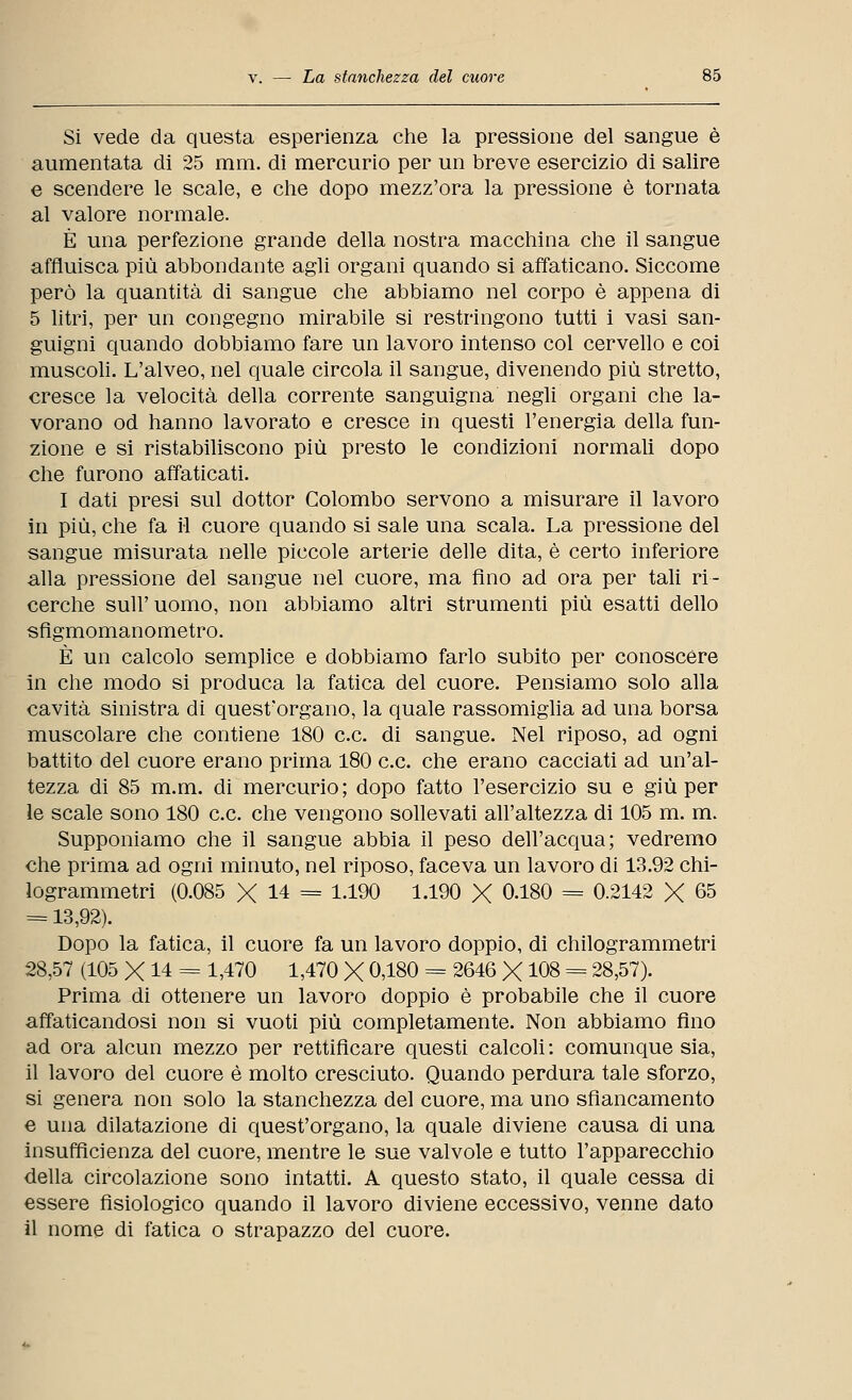 Si vede da questa esperienza che la pressione del sangue è aumentata di 25 mm. di mercurio per un breve esercizio di salire e scendere le scale, e che dopo mezz'ora la pressione è tornata al valore normale. È una perfezione grande della nostra macchina che il sangue affluisca più abbondante agli organi quando si affaticano. Siccome però la quantità di sangue che abbiamo nel corpo è appena di 5 litri, per un congegno mirabile si restringono tutti i vasi san- guigni quando dobbiamo fare un lavoro intenso col cervello e coi muscoli. L'alveo, nel quale circola il sangue, divenendo più stretto, cresce la velocità della corrente sanguigna negli organi che la- vorano od hanno lavorato e cresce in questi l'energia della fun- zione e si ristabiliscono più presto le condizioni normali dopo che furono affaticati. I dati presi sul dottor Colombo servono a misurare il lavoro in più, che fa il cuore quando si sale una scala. La pressione del sangue misurata nelle piccole arterie delle dita, è certo inferiore alla pressione del sangue nel cuore, ma fino ad ora per tali ri- cerche sull' uomo, non abbiamo altri strumenti più esatti dello sfigmomanometro. È un calcolo semplice e dobbiamo farlo subito per conoscere in che modo si produca la fatica del cuore. Pensiamo solo alla cavità sinistra di quest'organo, la quale rassomiglia ad una borsa muscolare che contiene 180 ce. di sangue. Nel riposo, ad ogni battito del cuore erano prima 180 ce. che erano cacciati ad un'al- tezza di 85 m.m. di mercurio; dopo fatto l'esercizio su e giù per le scale sono 180 ce che vengono sollevati all'altezza di 105 m. m. Supponiamo che il sangue abbia il peso dell'acqua; vedremo che prima ad ogni minuto, nel riposo, faceva un lavoro di 13.92 chi- logrammetri (0.085 X 14 = 1.190 1.190 X 0.180 = 0.2142 X 65 = 13,92). Dopo la fatica, il cuore fa un lavoro doppio, di chilogrammetri 28,57 (105 X 14 = 1,470 1,470 X 0,180 = 2646 X 108 = 28,57). Prima di ottenere un lavoro doppio è probabile che il cuore affaticandosi non si vuoti più completamente. Non abbiamo fino ad ora alcun mezzo per rettificare questi calcoli : comunque sia, il lavoro del cuore è molto cresciuto. Quando perdura tale sforzo, si genera non solo la stanchezza del cuore, ma uno sfiancamento e una dilatazione di quest'organo, la quale diviene causa di una insufficienza del cuore, mentre le sue valvole e tutto l'apparecchio della circolazione sono intatti. A questo stato, il quale cessa di essere fisiologico quando il lavoro diviene eccessivo, venne dato il nome di fatica o strapazzo del cuore.