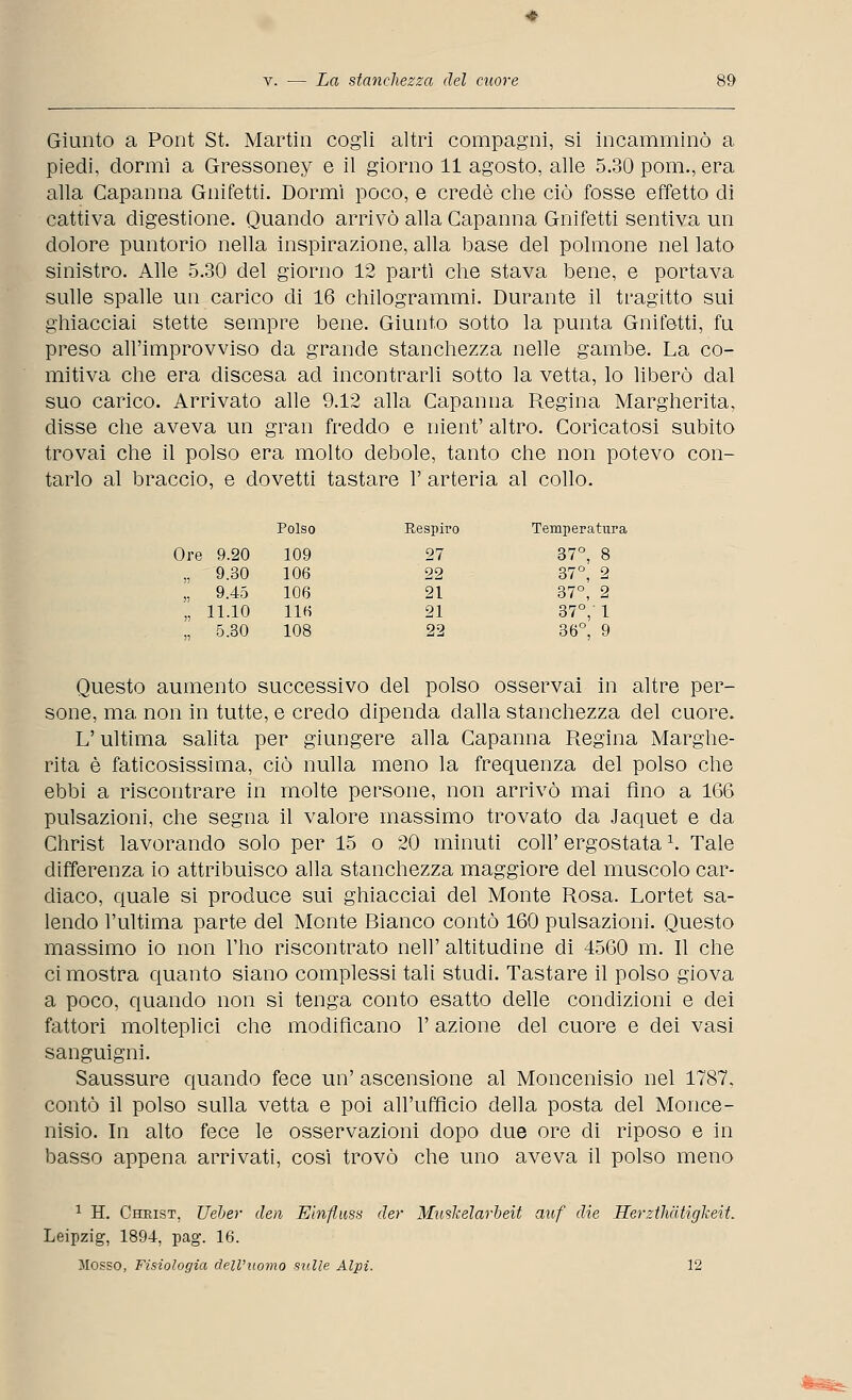 Giunto a Pont St. Martin cogli altri compagni, si incamminò a piedi, dormì a Gressoney e il giorno 11 agosto, alle 5.30 poni., era alla Capanna Gnifetti. Dormì poco, e credè che ciò fosse effetto di cattiva digestione. Quando arrivò alla Capanna Gnifetti sentiva un dolore puntorio nella inspirazione, alla base del polmone nel lato sinistro. Alle 5.30 del giorno 12 partì che stava bene, e portava sulle spalle un carico di 16 chilogrammi. Durante il tragitto sui ghiacciai stette sempre bene. Giunto sotto la punta Gnifetti, fu preso all'improvviso da grande stanchezza nelle gambe. La co- mitiva che era discesa ad incontrarli sotto la vetta, lo liberò dal suo carico. Arrivato alle 9.12 alla Capanna Regina Margherita, disse che aveva un gran freddo e nient' altro. Coricatosi subito trovai che il polso era molto debole, tanto che non potevo con- tarlo al braccio, e dovetti tastare 1' arteria al collo. Polso Respiro Temperatura Ore 9.20 109 27 37°, 8 „ 9.30 106 22 37°, 2 „ 9.45 106 21 37°, 2 „ 11.10 UH 21 37°, 1 „ 5.30 108 22 36°, 9 Questo aumento successivo del polso osservai in altre per- sone, ma non in tutte, e credo dipenda dalla stanchezza del cuore. L'ultima salita per giungere alla Capanna Regina Marghe- rita è faticosissima, ciò nulla meno la frequenza del polso che ebbi a riscontrare in molte persone, non arrivò mai Ano a 166 pulsazioni, che segna il valore massimo trovato da Jaquet e da Christ lavorando solo per 15 o 20 minuti coli' ergostata \ Tale differenza io attribuisco alla stanchezza maggiore del muscolo car- dìaco, quale si produce sui ghiacciai del Monte Rosa. Lortet sa- lendo l'ultima parte del Monte Bianco contò 160 pulsazioni. Questo massimo io non l'ho riscontrato neh' altitudine di 4560 m. Il che ci mostra quanto siano complessi tali studi. Tastare il polso giova a poco, quando non si tenga conto esatto delle condizioni e dei fattori molteplici che modificano l'azione del cuore e dei vasi sanguigni. Saussure quando fece un' ascensione al Moncenisio nel 1787, contò il polso sulla vetta e poi all'ufficio della posta del Monce- nisio. In alto fece le osservazioni dopo due ore di riposo e in basso appena arrivati, così trovò che uno aveva il polso meno 1 H. Christ, Ueber den Etnfluss der Muskelarbeit auf die Herzthàtigkeit. Leipzig, 1894, pag. 16. Mosso, Fisiologia dell'uomo sulle Alpi. 12