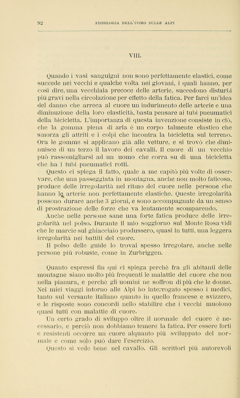 Vili. Quando i vasi sanguigni non sono perfettamente elastici, come -succede nei vecchi e qualche volta nei giovani, i quali hanno, per così dire, una vecchiaia precoce delle arterie, succedono disturbi più gravi nella circolazione per effetto della fatica. Per farci un'idea ■del danno che arreca al cuore un indurimento delle arterie e una diminuzione della loro elasticità, basta pensare ai tubi pneumatici della bicicletta. L'importanza di questa invenzione consiste in ciò, che la gomma piena di aria è un corpo talmente elastico che smorza gli attriti e i colpi che incontra la bicicletta sul terreno. Ora le gomme si applicano già alle vetture, e si trovò che dimi- nuisce di un terzo il lavoro dei cavalli. Il cuore di un vecchio può rassomigliarsi ad un uomo che corra su di una bicicletta che ha i tubi pneumatici rotti. Questo ci spiega il fatto, quale a me capitò più volte di osser- vare, che una passeggiata in montagna, anche non molto faticosa, produce delle irregolarità nel ritmo del cuore nelle persone che hanno le^ arterie non perfettamente elastiche. Queste irregolarità possono durare anche 3 giorni, e sono accompagnate da un senso di prostrazione delle forze che va lentamente scomparendo. Anche nelle persone sane una forte fatica produce delle irre- golarità nel polso. Durante il mio soggiorno sul Monte Rosa vidi che le marcie sul ghiacciaio produssero, quasi in tutti, una leggera irregolarità nei battiti del cuore. Il polso delle guide lo trovai spesso irregolare, anche nelle persone più robuste, come in Zurbriggen. Quanto espressi fin qui ci spiega perchè fra gli abitanti delle montagne siano molto più frequenti le malattie del cuore che non nella pianura, e perchè gli uomini ne soffron di più che le donne. Nei miei viaggi intorno alle Alpi ho interrogato spesso i medici, tanto sul versante italiano quanto in quello francese e svizzero, e le risposte sono concordi nello stabilire che i vecchi muoiono quasi tutti con malattie di cuore. Un certo grado di sviluppo oltre il normale del cuore è ne- cessario, e perciò non dobbiamo temere la fatica. Per essere forti e resistenti occorre un cuore alquanto più sviluppato del nor- male e •■omo solo può dare L'esercizio. Questo si vede bene nel cavallo. Gli scrittori più autorevoli