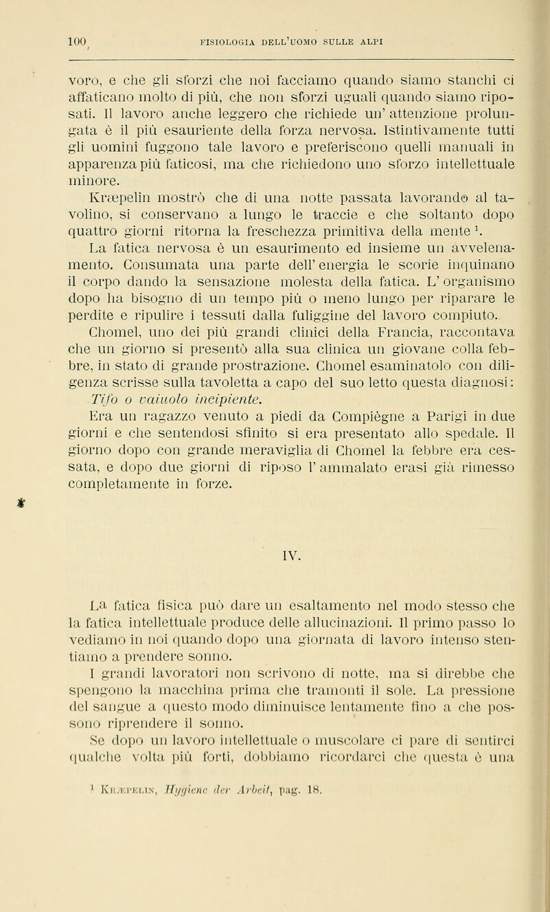 voro, e che gli sforzi che noi facciamo quando siamo stanchi ci affaticano molto di più, che non sforzi uguali quando siamo ripo- sati. Il lavoro anche leggero che richiede un' attenzione prolun- gata è il più esauriente della forza nervosa. Istintivamente tutti gli uomini fuggono tale lavoro e preferiscono quelli manuali in apparenza più faticosi, ma che richiedono uno sforzo intellettuale minore. Kraepelin mostrò che di una notte passata lavorando al ta- volino, si conservano a lungo le traccie e che soltanto dopo quattro giorni ritorna la freschezza primitiva della mente 1. La fatica nervosa è un esaurimento ed insieme un avvelena- mento. Consumata una parte dell' energia le scorie inquinano il corpo dando la sensazione molesta della fatica. L' organismo dopo ha bisogno di un tempo più o meno lungo per riparare le perdite e ripulire i tessuti dalla fuliggine del lavoro compiuto., Chomel, uno dei più grandi clinici della Francia, raccontava che un giorno si presentò alla sua clinica un giovane colla feb- bre, in stato di grande prostrazione. Chomel esaminatolo con dili- genza scrisse sulla tavoletta a capo del suo letto questa diagnosi : Tifo o vainolo incipiente. Era un ragazzo venuto a piedi da Compiègne a Parigi in due giorni e che sentendosi sfinito si era presentato allo spedale. Il giorno dopo con grande meraviglia di Chomel la febbre era ces- sata, e dopo due giorni di riposo 1' ammalato erasi già rimesso completamente in forze. IV. La fatica fìsica può dare un esaltamento nel modo stesso che la fatica intellettuale produce delle allucinazioni. Il primo passo lo vediamo in noi quando dopo una giornata di lavoro intenso sten- tiamo a prendere sonno. I grandi lavoratori non scrivono di notte, ina si direbbe che spengono la macchina prima che tramonti il sole. La pressione del sangue a questo modo diminuisce lentamente fino a che pos- sono riprendere il sonno. Se dopo un lavoro intellettuale o muscolare ci pare di sentirci qualche volta più forti, dobbiamo ricordarci che questa è una 1 k'i;.i;ri;i,iN. Ili/tjìc.nc tlrr Arheil, pag. IH.