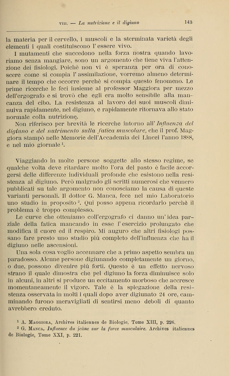 la materia per il cervello, i muscoli e la sterminata varietà degli elementi i quali costituiscono 1' essere vivo. I mutamenti che succedono nella forza nostra quando lavo- riamo senza mangiare, sono un argomento che tiene viva l'atten- zione dei fisiologi. Poiché non vi è speranza per ora di cono- scere come si compia 1' assimilazione, vorremo almeno determi- nare il tempo che occorre perchè si compia questo fenomeno. Le prime ricerche le feci insieme al professor Maggiora per mezzo dell'ergografo e si trovò che egli era molto sensibile alla man- canza del cibo. La resistenza al lavoro dei suoi muscoli dimi- nuiva rapidamente, nel digiuno, e rapidamente ritornava allo stato normale colla nutrizione. Non riferisco per brevità le ricerche intorno all' Influenza del digiuno e del nutrimento sulla fatica muscolare, che il prof. Mag- giora stampò nelle Memorie dell'Accademia dei Lincei l'anno 1888, e nel mio giornale1. Viaggiando in molte persone soggette allo stesso regime, se qualche volta deve ritardare molto l'ora del pasto è facile accor- gersi delle differenze individuali profonde che esistono nella resi- stenza al digiuno. Però malgrado gli scritti numerosi che vennero pubblicati su tale argomento non conosciamo la causa di queste varianti personali. Il dottor G. Manca, fece nel mio Laboratorio uno studio in proposito 2. Qui posso appena ricordarlo perchè il problema è troppo complesso. Le curve che otteniamo coll'ergografo ci danno un'idea par- ziale della fatica mancando in esse l'esercizio prolungato che modifica il cuore ed il respiro. Mi auguro che altri fisiologi pos- sano fare presto uno studio più completo dell'influenza che ha il digiuno nelle ascensioni. Una sola cosa voglio accennare che a primo aspetto sembra un paradosso. Alcune persone digiunando completamente un giorno, o due, possono divenire più forti. Questo è un effetto nervoso strano il quale dimostra che pel digiuno la forza diminuisce solo in alcuni, in altri si produce un eccitamento morboso che accresce momentaneamente il vigore. Tale è la spiegazione della resi- stenza osservata in molti i quali dopo aver digiunato 24 ore, cam- minando furono meravigliati di sentirsi meno deboli di quanto avrebbero creduto. 1 A. Maggiora, Archives italiennes de Biologie, Tome XIII, p. 226. 2 G. Manca, Influence die jeùne sur la force musculaire. Archives italiennes de Biologie, Tome XXI, p. 221.