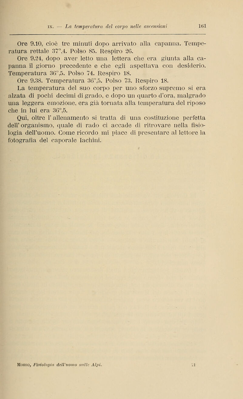 Ore 9.10, cioè tre minuti dopo arrivato alla capanna. Tempe- ratura rettale 37°,4. Polso 85. Respiro 26. Ore 9.24, dopo aver letto una lettera che era giunta alla ca- panna il giorno precedente e che egli aspettava con desiderio. Temperatura 36°,5. Polso 74. Respiro 18. Ore 9.38. Temperatura 36°,5. Polso 73. Respiro 18. La temperatura del suo corpo per uno sforzo supremo si era alzata di pochi decimi di grado, e dopo un quarto d'ora, malgrado una leggera emozione, era già tornata alla temperatura del riposo che in lui era 36°,5. Qui, oltre 1' allenamento si tratta di una costituzione perfetta dell' organismo, quale di rado ci accade di ritrovare nella fisio- logia dell'uomo. Come ricordo mi piace di presentare al lettore la fotografìa del caporale lachini. Mosso, Fisiologia dell'uomo sulle Alpi. il