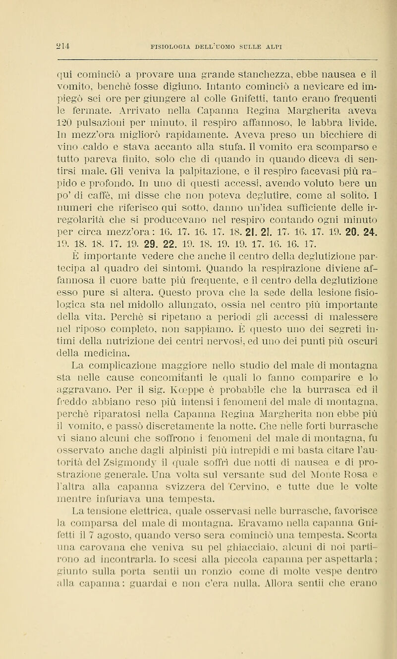 qui cominciò a provare una grande stanchezza, ebbe nausea e il vomito, benché fosse digiuno. Intanto cominciò a nevicare ed im- piegò sei ore per giungere al colle Gnifetti, tanto erano frequenti le fermate. Arrivato nella Capanna Regina Margherita aveva 120 pulsazioni per minuto, il respiro affannoso, le labbra livide. In mezz'ora migliorò rapidamente. Aveva preso un bicchiere di vino caldo e stava accanto alla stufa. Il vomito era scomparso e tutto pareva finito, solo che eli quando in quando diceva di sen- tirsi male. Gli veniva la palpitazione, e il respiro facevasi più ra- pido e profondo. In uno di questi accessi, avendo voluto bere un po' di caffè, mi disse che non poteva deglutire, come al solito. I numeri che riferisco qui sotto, danno un'idea sufficiente delle ir- regolarità che si producevano nel respiro contando ogni minuto per circa mezz'ora: 16. 17. 16. 17. 18. 21. 21. 17. 16. 17. 19. 20. 24. 19. 18. 18. 17. 19. 29. 22. 19. 18. 19. 19. 17. 16. 16. 17. È importante vedere che anche il centro della deglutizione par- tecipa al quadro dei sintomi. Quando la respirazione diviene af- fannosa il cuore batte più frequente, e il centro della deglutizione esso pure si altera. Questo prova che la sede della lesione fisio- logica sta nel midollo allungato, ossia nel centro più importante della vita. Perchè si ripetano a periodi gli accessi eli malessere nel riposo completo, non sappiamo. È questo uno dei segreti in- timi della nutrizione dei centri nervosi, ed uno dei punti più oscuri della medicina. La complicazione maggiore nello studio del male di montagna sta nelle cause concomitanti le quali lo fanno comparire e lo aggravano. Per il sig. Kceppe è probabile che la burrasca ed il freddo abbiano reso più intensi i fenomeni del male di montagna, perchè riparatosi nella Capanna Regina Margherita non ebbe più il vomito, e passò discretamente la notte. Che nelle forti burrasche vi siano alcuni che soffrono i fenomeni del male di montagna, fu osservato anche dagli alpinisti più intrepidi e mi basta citare l'au- torità del Zsigmondy il quale soffrì due notti di nausea e di pro- strazione generale. Una volta sul versante sud del Monte Rosa e l'altra alla capanna svizzera del Cervino, e tutte due le volte mentre infuriava una tempesta. La tensione elettrica, quale osservasi nelle burrasche, favorisce la comparsa del male di montagna. Eravamo nella capanna (lui- letti il 7 agosto, quando verso sera cominciò una tempesta. Scorta ima, carovana che veniva su pel ghiacciaio, alcuni di noi parti rono ad incontrarla. Io scesi alla piccola capanna per aspettarla ; giunto sulla, porta sentii un ronzio come di molte, vespe dentro alla capanna: guardai e non c'era nulla. Allora, sentii che erano