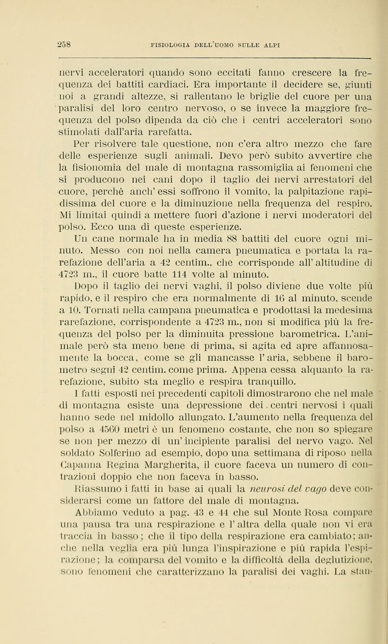 nervi acceleratori quando sono eccitati fanno crescere la fre- quenza dei battiti cardiaci. Era importante il decidere se, giunti noi a grandi altezze, si rallentano le briglie del cuore per una paralisi del loro centro nervoso, o se invece la maggiore fre- quenza del polso dipenda da ciò che i centri acceleratori sono stimolati dall'aria rarefatta. Per risolvere tale questione, non c'era altro mezzo che fare ■delle esperienze sugli animali. Devo però subito avvertire che la fisionomia del male di montagna rassomiglia ai fenomeni che si producono nei cani dopo il taglio dei nervi arrestatori del cuore, perchè anch' essi soffrono il vomito, la palpitazione rapi- dissima del cuore e la diminuzione nella frequenza del respiro. Mi limitai quindi a mettere fuori d'azione i nervi moderatori del polso. Ecco una di queste esperienze. Un cane normale ha in media 88 battiti del cuore ogni mi- nuto. Messo con noi nella camera pneumatica e portata la ra- refazione dell'aria a 42 centim., che corrisponde all' altitudine di 4723 m., il cuore batte 114 volte al minuto. Dopo il taglio dei nervi vaghi, il polso diviene due volte più rapido, e il respiro che era normalmente di 16 al minuto, scende a 10. Tornati nella campana pneumatica e prodottasi la medesima rarefazione, corrispondente a 4723 m., non si modifica più la fre- quenza del polso per la diminuita pressione barometrica. L'ani- male però sta meno bene di prima, si agita ed apre affannosa- mente la bocca, come se gli mancasse l'aria, sebbene il baro- metro segni 42 centim. come prima. Appena cessa alquanto la ra- refazione, subito sta meglio e respira tranquillo. I fatti esposti nei precedenti capitoli dimostrarono che nel male di montagna esiste una depressione dei. centri nervosi i quali hanno sede nel midollo allungato. L'aumento nella frequenza del polso a 4560 metri è un fenomeno costante, che non so spiegare se non per mezzo di un' incipiente paralisi del nervo vago. Nel soldato Solferino ad esempio, dopo una settimana di riposo nella Capanna Regina Margherita, il cuore faceva un numero di con- ti-azioni doppio che non faceva in basso. Hi assumo i fatti in base ai quali la neurosi del vago deve con- siderarsi come un fattore del male di montagna. Abbiamo veduto a pag. 43 e 44 che sul Monte Rosa compare una pausa tra una respirazione e l'altra della quale non vi era traccia in basso; che il tipo della respirazione era cambiato ; an- che nella veglia era più lunga l'inspirazione e più rapida l'espi- razione; la comparsa del vomito e la difficoltà della deglutizione, sono fenomeni che caratterizzano la paralisi dei vaghi. La stan-