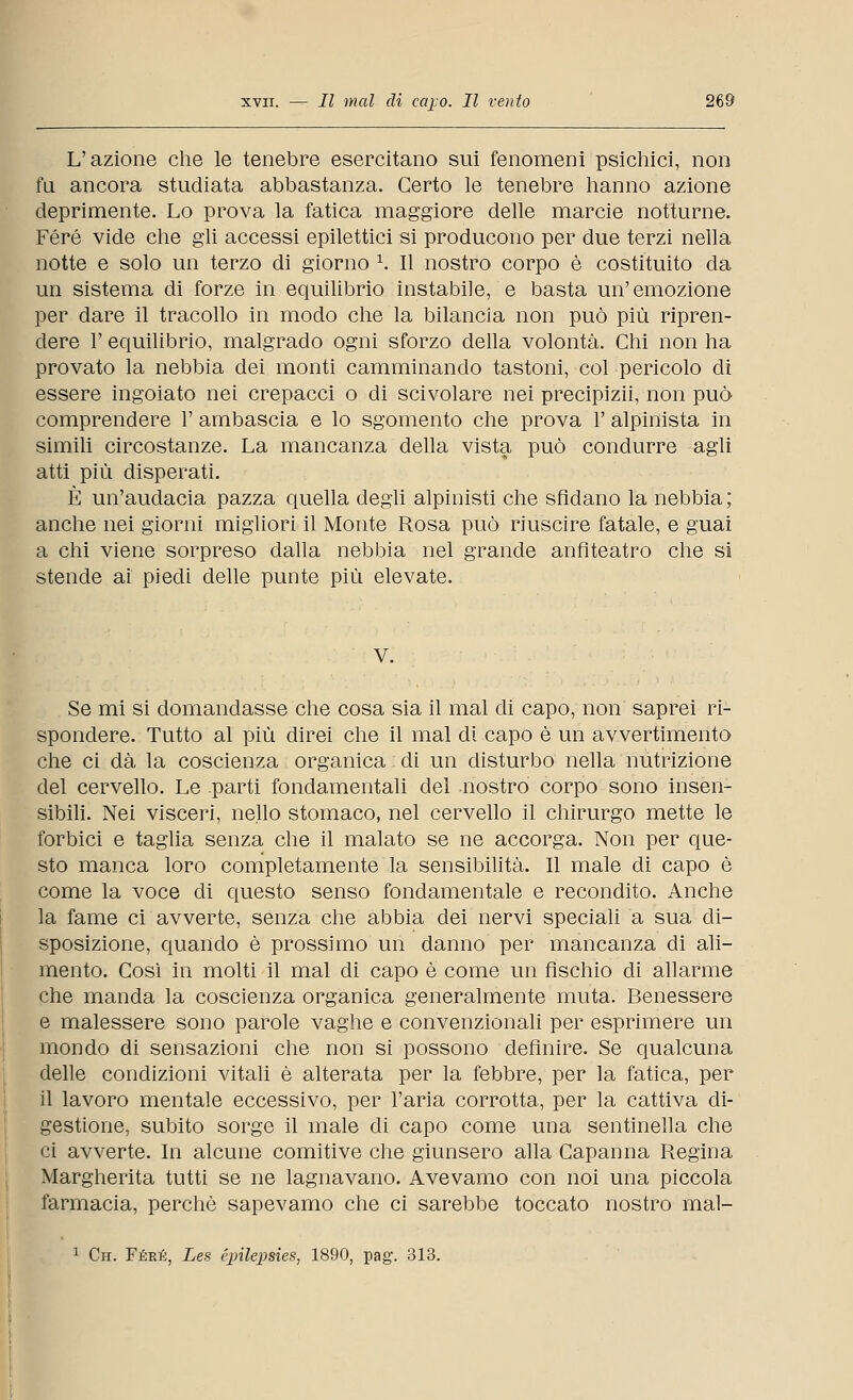 L'azione che le tenebre esercitano sui fenomeni psichici, non fu ancora studiata abbastanza. Certo le tenebre hanno azione deprimente. Lo prova la fatica maggiore delle marcie notturne. Fere vide che gli accessi epilettici si producono per due terzi nella notte e solo un terzo di giorno 1. Il nostro corpo è costituito da un sistema di forze in equilibrio instabile, e basta un'emozione per dare il tracollo in modo che la bilancia non può più ripren- dere 1' equilibrio, malgrado ogni sforzo della volontà. Chi non ha provato la nebbia dei monti camminando tastoni, col pericolo di essere ingoiato nei crepacci o di scivolare nei precipizii, non può comprendere 1' ambascia e lo sgomento che prova 1' alpinista in simili circostanze. La mancanza della vista può condurre agli atti più disperati. È un'audacia pazza quella degli alpinisti che sfidano la nebbia; anche nei giorni migliori il Monte Rosa può riuscire fatale, e guai a chi viene sorpreso dalla nebbia nel grande anfiteatro che si stende ai piedi delle punte più elevate. V. Se mi si domandasse che cosa sia il mal di capo, non saprei ri- spondere. Tutto al più direi che il mal di capo è un avvertimento che ci dà la coscienza organica di un disturbo nella nutrizione del cervello. Le parti fondamentali del nostro corpo sono insen- sibili. Nei visceri, nello stomaco, nel cervello il chirurgo mette le forbici e taglia senza che il malato se ne accorga. Non per que- sto manca loro completamente la sensibilità. Il male di capo è come la voce di questo senso fondamentale e recondito. Anche la fame ci avverte, senza che abbia dei nervi speciali a sua di- sposizione, quando è prossimo un danno per mancanza di ali- mento. Così in molti il mal di capo è come un fischio di allarme che manda la coscienza organica generalmente muta. Benessere e malessere sono parole vaghe e convenzionali per esprimere un mondo di sensazioni che non si possono definire. Se qualcuna delle condizioni vitali è alterata per la febbre, per la fatica, per il lavoro mentale eccessivo, per l'aria corrotta, per la cattiva di- gestione, subito sorge il male di capo come una sentinella che ci avverte. In alcune comitive che giunsero alla Capanna Regina Margherita tutti se ne lagnavano. Avevamo con noi una piccola farmacia, perchè sapevamo che ci sarebbe toccato nostro mal- 1 Ch. Fere, Les épilepsies, 1890, pag. 313.