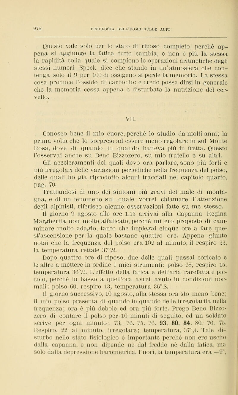 Questo vale solo per lo stato di riposo completo, perchè ap- pena si aggiunge la fatica tutto cambia, e non è più la stessa la rapidità colla quale si compiono le operazioni aritmetiche degli stessi numeri. Speck dice che stando in un'atmosfera che con- tenga solo il 9 per 100 di ossigeno si perde la memoria. La stessa cosa produce l'ossido di carbonio; e credo possa dirsi in generale che la memoria cessa appena è disturbata la nutrizione del cer- vello. VII. Conosco bene il mio cuore, perchè lo studio da molti anni; la prima vòlta che lo sorpresi ad essere meno regolare fu sul Monte Rosa, dove di quando in quando batteva più in fretta. Questo l'osservai anche su Beno Bizzozero, su mio fratello e su altri. Gli acceleramenti dei quali devo ora parlare, sono più forti e più irregolari delle variazioni periodiche nella frequenza del polso, delle quali ho già riprodotto alcuni tracciati nel capitolo quarto, pag. 70. Trattandosi di uno dei sintomi più gravi del male di monta- gna, e di un fenomeno sul quale vorrei chiamare 1' attenzione degli alpinisti, riferisco alcune osservazioni fatte su me stesso. Il giorno 9 agosto alle ore 1,15 arrivai alla Capanna Regina Margherita non molto affaticato, perchè mi ero proposto di cam- minare molto adagio, tanto che impiegai cinque ore a fare que- st'ascensione per la quale bastano quattro ore. Appena giunto notai che la frequenza del polso era 102 al minuto, il respiro 2-2, la temperatura rettale 37°,9. Dopo quattro ore di riposo, due delle quali passai coricato e le altre a mettere in ordine i miei strumenti: polso 68, respiro 15, temperatura 36°,9. L'effetto della fatica e dell'aria rarefatta è pic- colo, perchè in basso a quell'ora avrei avuto in condizioni nor- mali: polso 60, respiro 13, temperatura 36°,8. Il giorno successivo, 10 agosto, alla stessa ora sto meno bene; il mio polso presenta di quando in quando delle irregolarità nella frequenza; ora è più debole ed ora più forte. Prego Beno Bizzo- zero di contare il polso per 10 minuti di seguito, ed un soldato scrive per ogni minuto: 73. 76. 75. 76. 93. 80. 84. SO. 76. 75. L'espiro, 22 al minuto, irregolare; temperatura, 37°,4. Tale di- sturbo nello stato fisiologico è importante perchè non ero uscito dalla capanna, e non dipende nò dal freddo nò dalla, fatica, ma solo dalla depressione barometrica. Fuori, hi temperatura era —9°,