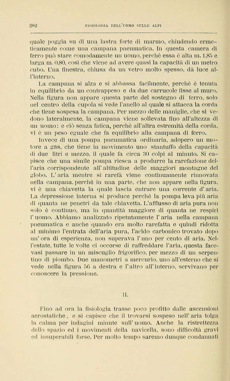 quale poggia su di una lastra forte di marmo, chiudendo erme- ticamente come una campana pneumatica. In questa camera di ferro può stare comodamente un uomo, perchè essa è alta m. 1,85 e larga m. 0,80, così che viene ad avere quasi la capacità di un metro cubo. Una finestra, chiusa da un vetro molto spesso, dà luce al- l'interno. La campana si alza e si abbassa facilmente, perchè è tenuta in equilibrio da un contrappeso e da due carrucole fisse al muro. Nella figura non appare questa parte del sostegno di ferro, solo nel centro della cupola si vede l'anello al quale si attacca la corda ^che tiene sospesa la campana. Per mezzo delle maniglie, che si ve- dono lateralmente, la campana viene sollevata fino all'altezza di un uomo: e ciò senza fatica, perchè all'altra estremità della corda, vi è un peso eguale che fa equilibrio alla campana di ferro. , Invece di una pompa pneumatica ordinaria, adopero un mo- tore a gas, che tiene in movimento uno stantuffo della capacità di due litri e mezzo, il quale fa circa 30 colpi al minuto. Si ca- pisce che una simile pompa riesca a produrre la rarefazione del- l'aria corrispondente all' altitudine delle maggiori montagne del globo. L'aria mentre si rarefa viene continuamente rinnovata nella campana, perchè in una parte, che non appare nella figura, vi è una chiavetta la quale lascia entrare una corrente d'aria. La depressione interna si produce perchè la pompa leva più aria di quanta ne penetri da tale chiavetta. L'afflusso di aria pura non solo è continuo, ma in quantità maggiore di quanta ne respiri P uomo. Abbiamo analizzato ripetutamente P aria nella campana pneumatica e anche quando era molto rarefatta e quindi ridotta al minimo l'entrata dell'aria pura, l'acido carbonico trovato dopo un' ora di esperienza, non superava P uno per cento di aria. Nel- l'estate, tutte le volte ci occorse di raffreddare l'aria, questa face- vasi passare in un miscuglio frigorifìco, per mezzo di un serpen- tino di piombo. Due manometri a mercurio, uno all'esterno che si vede nella figura 56 a destra e l'altro all'interno, servivano per conoscere la pressione. II. Fino ad ora la fisiologia trasse poco profitto dalle ascensioni aerostatiche, e si capisce che il trovarsi sospeso nell' aria tolga la calma per indagini minute sull'uomo. Anche la ristrette/./.;i dello spazio ed i movimenti della navicella, sono difficoltà gravi c-d insuperabili forse. Per molto tempo saremo dunque condannati