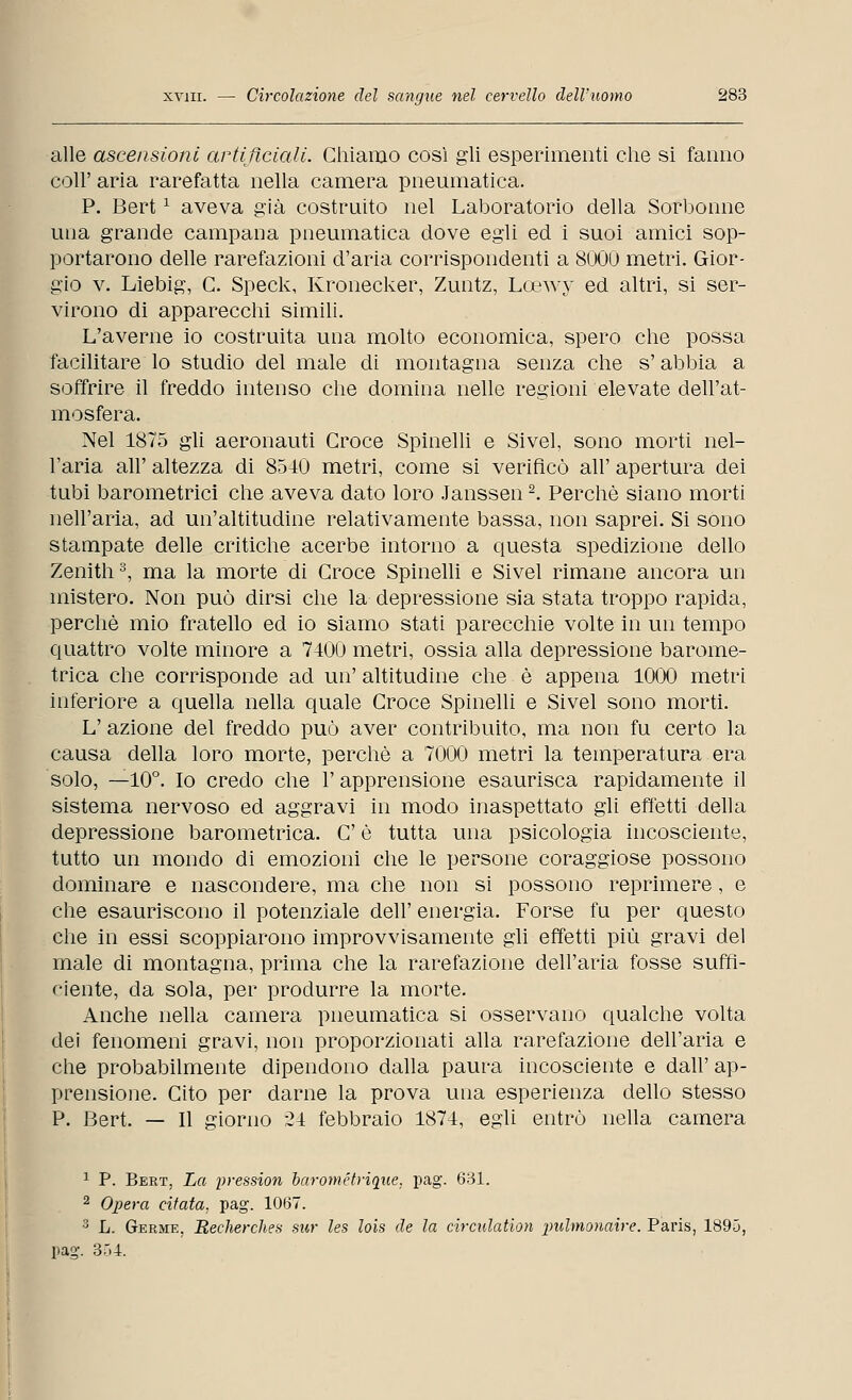 alle ascensioni artificiali. Chiamo così gli esperimenti che si fanno coli' aria rarefatta nella camera pneumatica. P. Bertx aveva già costruito nel Laboratorio della Sorbonne una grande campana pneumatica dove egli ed i suoi amici sop- portarono delle rarefazioni d'aria corrispondenti a 8000 metri. Gior- gio v. Liebig, C. Speck, Kronecker, Zuntz, Lcewy ed altri, si ser- virono di apparecchi simili. L'averne io costruita una molto economica, spero che possa facilitare lo studio del male di montagna senza che s'abbia a soffrire il freddo intenso che domina nelle regioni elevate dell'at- mosfera. Nel 1875 gli aeronauti Croce Spinelli e Sivel, sono morti nel- l'aria all' altezza di 8540 metri, come si verificò all' apertura dei tubi barometrici che aveva dato loro Janssen2. Perchè siano morti nell'aria, ad un'altitudine relativamente bassa, non saprei. Si sono stampate delle critiche acerbe intorno a questa spedizione dello Zenith3, ma la morte di Croce Spinelli e Sivel rimane ancora un mistero. Non può dirsi che la depressione sia stata troppo rapida, perchè mio fratello ed io siamo stati parecchie volte in un tempo quattro volte minore a 7400 metri, ossia alla depressione barome- trica che corrisponde ad un' altitudine che è appena 1000 metri inferiore a quella nella quale Croce Spinelli e Sivel sono morti. L' azione del freddo può aver contribuito, ma non fu certo la causa della loro morte, perchè a 7000 metri la temperatura era solo, —10°. Io credo che l'apprensione esaurisca rapidamente il sistema nervoso ed aggravi in modo inaspettato gli effetti della depressione barometrica. C è tutta una psicologia incosciente, tutto un mondo di emozioni che le persone coraggiose possono dominare e nascondere, ma che non si possono reprimere, e che esauriscono il potenziale dell' energia. Forse fu per questo che in essi scoppiarono improvvisamente gli effetti più gravi del male di montagna, prima che la rarefazione dell'aria fosse suffi- ciente, da sola, per produrre la morte. Anche nella camera pneumatica si osservano qualche volta dei fenomeni gravi, non proporzionati alla rarefazione dell'aria e che probabilmente dipendono dalla paura incosciente e dall' ap- prensione. Cito per darne la prova una esperienza dello stesso P. Bert. — Il giorno 24 febbraio 1874, egli entrò nella camera 1 P. Bert, La pressioni barométrique, pag. 631. 2 Opera citata, pag. 1067. 3 L. Germe, Recherches sur les lois de la circulation \mlmonaire. Paris, 1895, pag. 354.