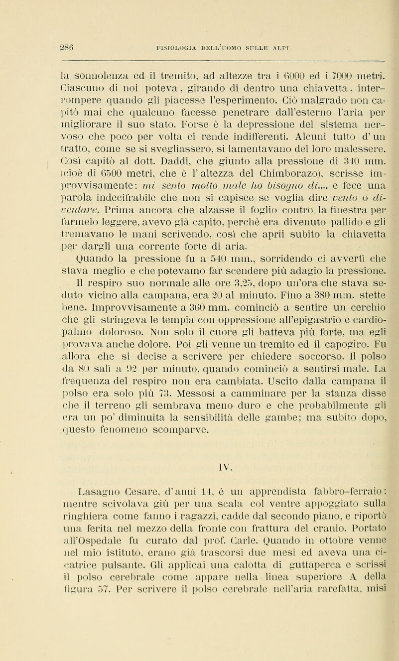 la sonnolenza ed il tremito, ad altezze tra i 6000 ed i 7000 metri. Ciascuno di noi poteva, girando di dentro una chiavetta, inter- rompere quando gli piacesse l'esperimento. Ciò malgrado non ca- pitò mai che qualcuno facesse penetrare dall'esterno l'aria per migliorare il suo stato. Forse è la depressione del sistema ner- voso che poco per volta ci rende indifferenti. Alcuni tutto d'un tratto, come se si svegliassero, si lamentavano del loro malessere. Così capitò al dott. Daddi, che giunto alla pressione di 340 mm. (cioè di 6500 metri, che è 1' altezza del Chimborazo), scrisse im- provvisamente: mi sento molto male ho bisogno di.... e fece una parola indecifrabile che non si capisce se voglia dire vento o di- ventare. Prima ancora che alzasse il foglio contro la finestra per farmelo leggere, avevo già capito, perchè era divenuto pallido e gli tremavano le mani scrivendo, così che aprii subito la chiavetta per dargli una corrente forte di aria. Quando la pressione fu a 540 mm., sorridendo ci avvertì che stava meglio e che potevamo far scendere più adagio la pressione. Il respiro suo normale alle ore 3,25, dopo un'ora che stava se- duto vicino alla campana, era 20 al minuto. Fino a 380 mai. stette bene. Improvvisamente a 360 mm. cominciò a sentire un cerchio che gli stringeva le tempia con oppressione all'epigastrio e cardio- palmo doloroso. Non solo il cuore gli batteva più forte, ma egli provava anche dolore. Poi gli venne un tremito ed il capogiro. Fu allora che si decise a scrivere per chiedere soccorso. Il polso da 80 sali a 92 per minuto, quando cominciò a sentirsi male. La frequenza del respiro non era cambiata. Uscito dalla campana il polso era solo più 73. Messosi a camminare per la stanza disse che il terreno gli sembrava meno duro e che probabilmente gli era un po' diminuita la sensibilità delle gambe; ma subito dopo, questo fenomeno scomparve. IV. Lasagno Cesare, d'anni 14, è un apprendista fabbro-ferraio: mentre scivolava giù per una scala col ventre appoggiato sulla ringhiera come fanno i ragazzi, cadde dal secondo piano, e riportò una ferita nel mezzo della fronte con frattura del cranio. Portato ;ill'Ospedale fu curato dal prof. Carle. Quando in ottobre veuno nel mio istituto, erano già trascorsi due mesi ed aveva una ci- catrice pulsante. Gli applicai una calotta di guttaperca e scrissi il polso cerebrale come appare nella linea superiore A della figura 57. Per scrivere il polso cerebrale nell'aria rarefatta, misi