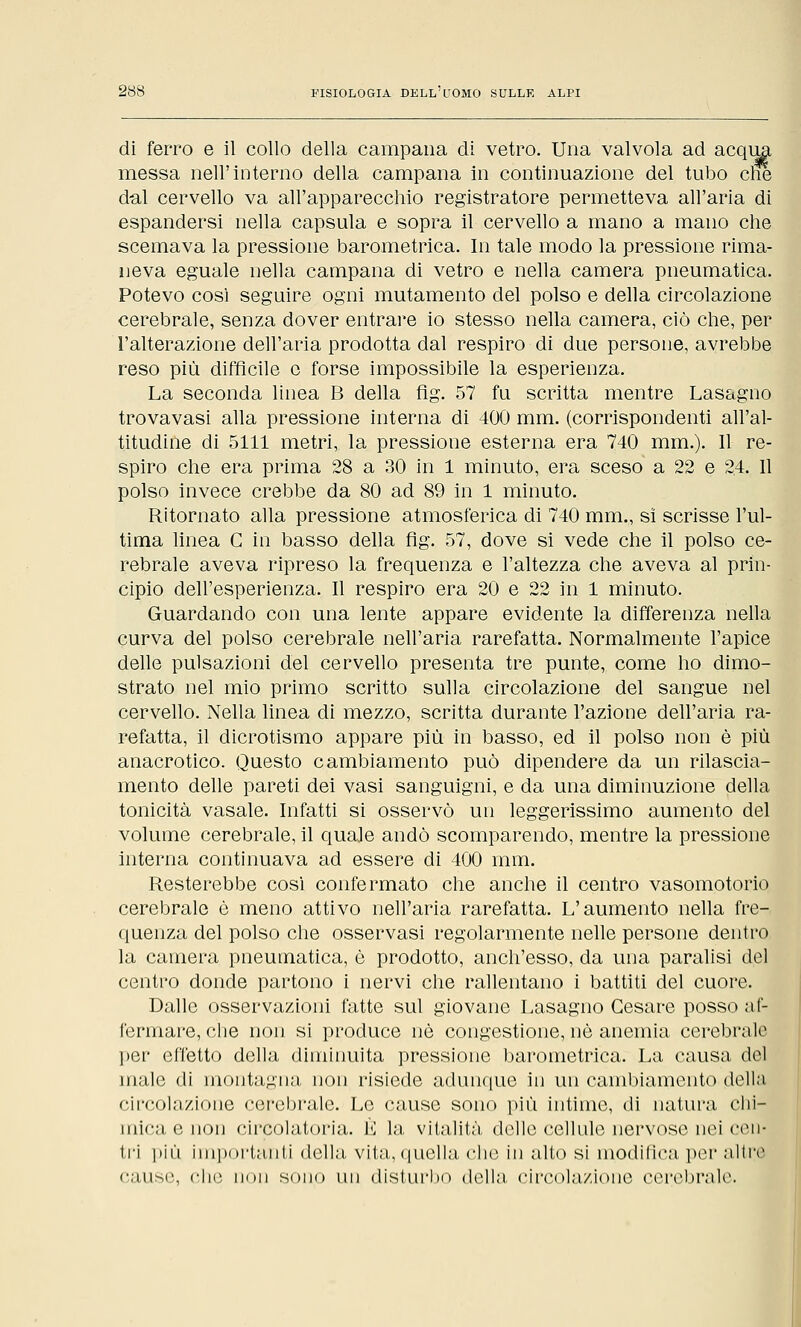 di ferro e il collo della campana di vetro. Una valvola ad acc messa nell'interno della campana in continuazione del tubo elle dal cervello va all'apparecchio registratore permetteva all'aria di espandersi nella capsula e sopra il cervello a mano a mano che scemava la pressione barometrica. In tale modo la pressione rima- neva eguale nella campana di vetro e nella camera pneumatica. Potevo così seguire ogni mutamento del polso e della circolazione cerebrale, senza dover entrare io stesso nella camera, ciò che, per l'alterazione dell'aria prodotta dal respiro di due persone, avrebbe reso più difficile e forse impossibile la esperienza. La seconda linea B della flg. 57 fu scritta mentre Lasagno trovavasi alla pressione interna di 400 mm. (corrispondenti all'al- titudine di 5111 metri, la pressione esterna era 740 mm.). Il re- spiro che era prima 28 a 30 in 1 minuto, era sceso a 22 e 24. Il polso invece crebbe da 80 ad 89 in 1 minuto. Ritornato alla pressione atmosferica di 740 mm., si scrisse l'ul- tima linea C in basso della fig. 57, dove si vede che il polso ce- rebrale aveva ripreso la frequenza e l'altezza che aveva al prin- cipio dell'esperienza. Il respiro era 20 e 22 in 1 minuto. Guardando con una lente appare evidente la differenza nella curva del polso cerebrale nell'aria rarefatta. Normalmente l'apice delle pulsazioni del cervello presenta tre punte, come ho dimo- strato nel mio primo scritto sulla circolazione del sangue nel cervello. Nella linea di mezzo, scritta durante l'azione dell'aria ra- refatta, il dicrotismo appare più in basso, ed il polso non è più anacrotico. Questo cambiamento può dipendere da un rilascia- mento delle pareti dei vasi sanguigni, e da una diminuzione della tonicità vasale. Infatti si osservò un leggerissimo aumento del volume cerebrale, il quale andò scomparendo, mentre la pressione interna continuava ad essere di 400 mm. Resterebbe così confermato che anche il centro vasomotorio cerebrale è meno attivo nell'aria rarefatta. L'aumento nella fre- quenza del polso che osservasi regolarmente nelle persone dentro la camera pneumatica, è prodotto, anch'esso, da una paralisi del centro donde partono i nervi che rallentano i battiti del cuore. Dalle osservazioni fatte sul giovane Lasagno Cesare posso af- fermare, che non si produce nò congestione, nò anemia cerebrale per effetto della diminuita pressione barometrica. La causa del male di montagna, non risiede adunque in un cambiamento della circolazione cerebrale. Le cause sono più intime, di natura chi- mica e non circolatoria. È la vitalità delle cellule nervose nei cen- tri piiì Importanti della vita, quella che in alto si modifica por altri' cause, che non sono un disturbo della circolazione cerebrale.