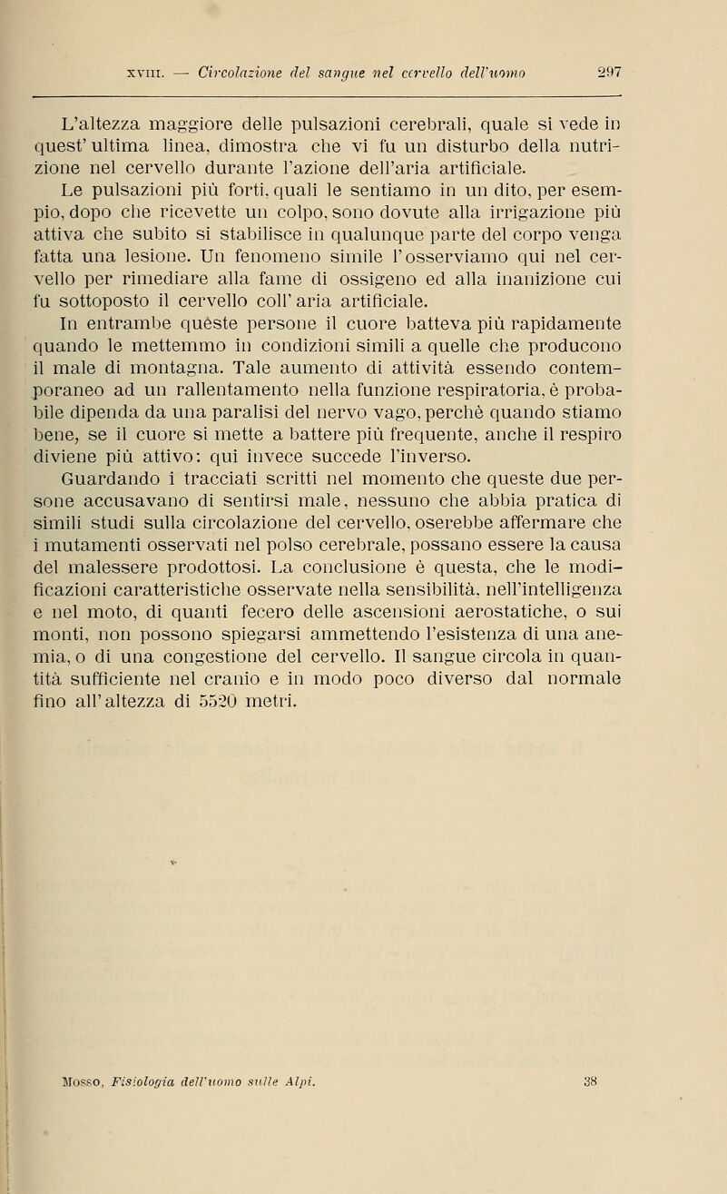 L'altezza maggiore delle pulsazioni cerebrali, quale si vede in quest' ultima linea, dimostra che vi fu un disturbo della nutri- zione nel cervello durante l'azione dell'aria artificiale. Le pulsazioni più forti, quali le sentiamo in un dito, per esem- pio, dopo che ricevette un colpo, sono dovute alla irrigazione più attiva che subito si stabilisce in qualunque parte del corpo venga fatta una lesione. Un fenomeno simile l'osserviamo qui nel cer- vello per rimediare alla fame di ossigeno ed alla inanizione cui fu sottoposto il cervello coli' aria artificiale. In entrambe quéste persone il cuore batteva più rapidamente quando le mettemmo in condizioni simili a quelle che producono il male di montagna. Tale aumento di attività essendo contem- poraneo ad un rallentamento nella funzione respiratoria, è proba- bile dipenda da una paralisi del nervo vago, perchè quando stiamo bene, se il cuore si mette a battere più frequente, anche il respiro diviene più attivo: qui invece succede l'inverso. Guardando i tracciati scritti nel momento che queste due per- sone accusavano di sentirsi male, nessuno che abbia pratica di simili studi sulla circolazione del cervello, oserebbe affermare che i mutamenti osservati nel polso cerebrale, possano essere la causa del malessere prodottosi. La conclusione è questa, che le modi- ficazioni caratteristiche osservate nella sensibilità, nell'intelligenza e nel moto, di quanti fecero delle ascensioni aerostatiche, o sui monti, non possono spiegarsi ammettendo l'esistenza di una ane- mia, o di una congestione del cervello. Il sangue circola in quan- tità sufficiente nel cranio e in modo poco diverso dal normale fino all'altezza di 5520 metri. Mosso, Fisiologia dell'uomo sulle Alpi. 38