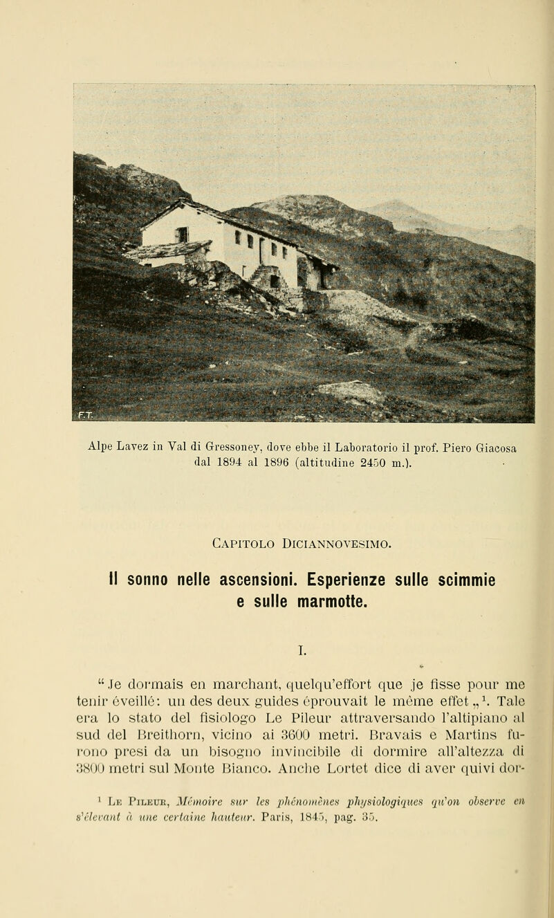 Alpe Lavez in Val di Gressoney, dove ebbe il Laboratorio il prof. Piero Giacosa dal 1894 al 1896 (altitudine 2450 m.). Capitolo Diciannovesimo. Il sonno nelle ascensioni. Esperienze sulle scimmie e sulle marmotte. i.  Je dormais en marchant, quelqu'effort que je fìsse pour me tenir éveillé: un des deux guides éprouvait le mòme effet,,1. Tale era lo stato del fisiologo Le Pileur attraversando l'altipiano al sud del Breithorn, vicino ai 3600 metri. Bravais e Martins fu- rono presi da un bisogno invincibile di dormire all'altezza di 3800 metri sul Monte Bianco. Anche Lortet dice di aver quivi dor- 1 Le Pileur, Mhnoire sur les iihénomènes physìologiques qu'on ohservc ai b1 elevarti à mie certaine hauteur. Paris, 1845, pag. 35.