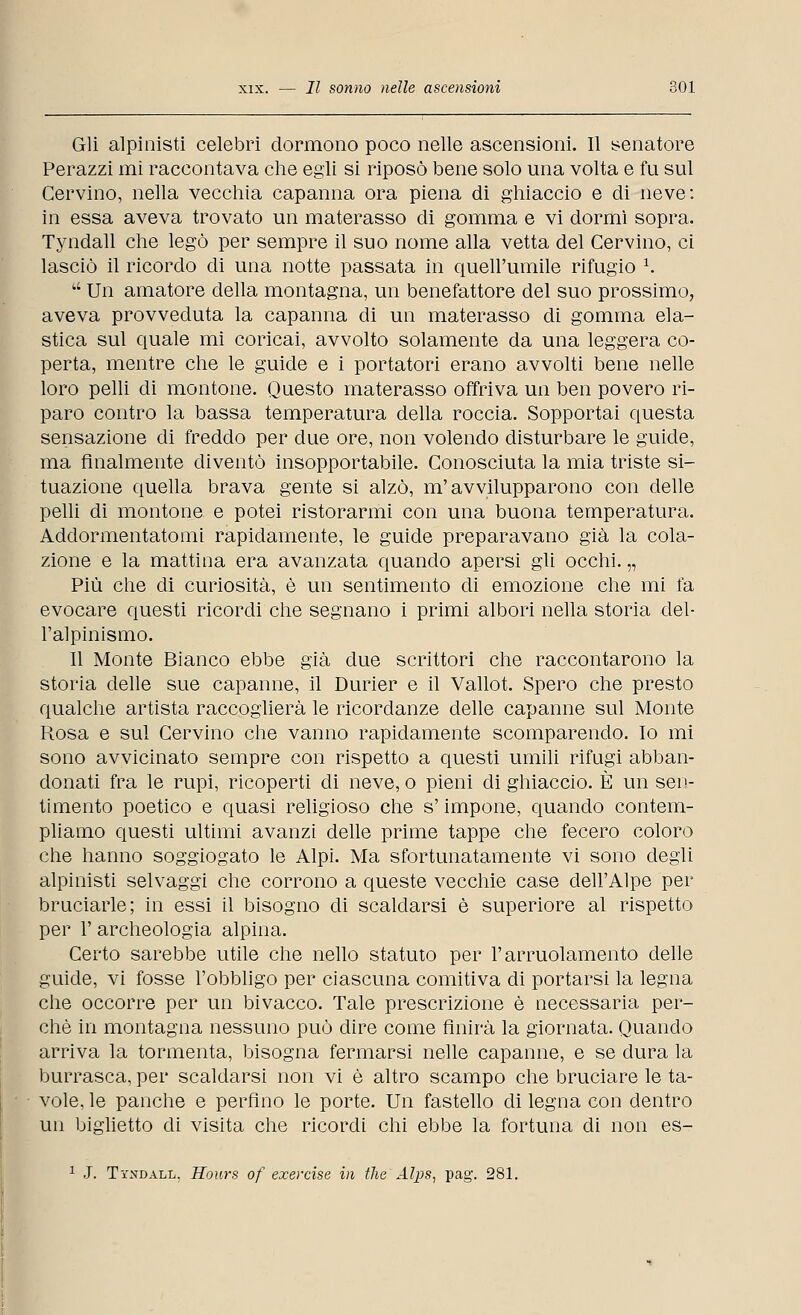 Gli alpinisti celebri dormono poco nelle ascensioni. Il senatore Perazzi mi raccontava che egli si riposò bene solo una volta e fu sul Cervino, nella vecchia capanna ora piena di ghiaccio e di neve: in essa aveva trovato un materasso di gomma e vi dormi sopra. Tyndall che legò per sempre il suo nome alla vetta del Cervino, ci lasciò il ricordo di una notte passata in quell'umile rifugio *.  Un amatore della montagna, un benefattore del suo prossimo, aveva provveduta la capanna di un materasso di gomma ela- stica sul quale mi coricai, avvolto solamente da una leggera co- perta, mentre che le guide e i portatori erano avvolti bene nelle loro pelli di montone. Questo materasso offriva un ben povero ri- paro contro la bassa temperatura della roccia. Sopportai questa sensazione di freddo per due ore, non volendo disturbare le guide, ma finalmente diventò insopportabile. Conosciuta la mia triste si- tuazione quella brava gente si alzò, m'avvilupparono con delle pelli di montone e potei ristorarmi con una buona temperatura. Addormentatomi rapidamente, le guide preparavano già la cola- zione e la mattina era avanzata quando apersi gli occhi. „ Più che di curiosità, è un sentimento di emozione che mi fa evocare questi ricordi che segnano i primi albori nella storia del- l'alpinismo. Il Monte Bianco ebbe già due scrittori che raccontarono la storia delle sue capanne, il Durier e il Vallot. Spero che presto qualche artista raccoglierà le ricordanze delle capanne sul Monte Rosa e sul Cervino che vanno rapidamente scomparendo. Io mi sono avvicinato sempre con rispetto a questi umili rifugi abban- donati fra le rupi, ricoperti di neve, o pieni di ghiaccio. È un sen- timento poetico e quasi religioso che s'impone, quando contem- pliamo questi ultimi avanzi delle prime tappe che fecero coloro che hanno soggiogato le Alpi. Ma sfortunatamente vi sono degli alpinisti selvaggi che corrono a queste vecchie case dell'Alpe per bruciarle; in essi il bisogno di scaldarsi è superiore al rispetto per 1' archeologia alpina. Certo sarebbe utile che nello statuto per l'arruolamento delle guide, vi fosse l'obbligo per ciascuna comitiva di portarsi la legna che occorre per un bivacco. Tale prescrizione è necessaria per- chè in montagna nessuno può dire come finirà la giornata. Quando arriva la tormenta, bisogna fermarsi nelle capanne, e se dura la burrasca, per scaldarsi non vi è altro scampo che bruciare le ta- vole, le panche e perfino le porte. Un fastello di legna con dentro un biglietto di visita che ricordi chi ebbe la fortuna di non es- 1 J. Tyndall. Hours of exercise in the Atys, pag. 281.