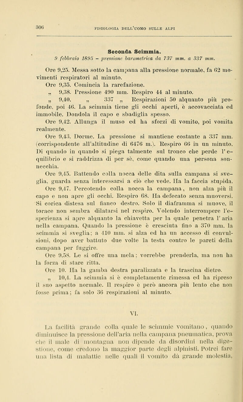 Seconda Scimmia. 9 febbraio 1895 - pressione barometrica da 737 mm. a 337 mm. Ore 9,25. Messa sotto la campana alla pressione normale, fa 62 mo- vimenti respiratori al minuto. Ore 9,35. Comincia la rarefazione. „ 9,38. Pressione 490 mm. Eespiro 44 al minuto. „ 9,40. „ 337 „ Eespirazioni 50 alquanto più pro- fonde, poi 46. La scimmia tiene gli occhi aperti, è accovacciata ed immobile. Dondola il capo e sbadiglia spesso. Ore 9,42. Allunga il muso ed ha sforzi di vomito, poi vomita realmente. Ore 9,43. Dorme. La pressione si mantiene costante a 337 mm. (corrispondente all'altitudine di 6476 m.). Eespiro 66 in un minuto. Di quando in quando si piega talmente sul tronco che perde 1' e- quilibrio e si raddrizza di per sé, come quando una persona son- necchia. Ore 9,45. Battendo colla nocca delle dita sulla campana si sve- glia, guarda senza interessarsi a ciò che vede. Ha la faccia stupida. Ore 9,47. Percotendo colla nocca la campana, non alza più il capo e non apre gli occhi. Eespiro 68. Ha defecato senza muoversi. Si corica distesa sul fianco destro. Solo il diaframma si muove, il torace non sembra dilatarsi nel respiro. Volendo interrompere l'e- sperienza si apre alquanto la chiavetta per la quale penetra l'aria nella campana. Quando la pressione è cresciuta fino a 370 mm. la scimmia si sveglia; a 410 mm. si alza ed ha un accesso di convul- sioni, dopo aver battuto due volte la testa contro le pareti della campana per fuggire. Ore 9,58. Le si offre una mela ; vorrebbe prenderla, ma non ha la forza di stare ritta. Ore 10. Ha la gamba destra paralizzata e la trascina dietro. „ 10,4. La scimmia si è completamente rimessa ed ha ripreso il suo aspetto normale. Il respiro è però ancora più lento che non fosse prima; fa solo 36 respirazioni al minuto. VI. La facilità grande colla quale le scimmie vomitano, quando diminuisce In, pressione dell'una, india campana pneumatica, prova che il male di montagna non dipende da disordini nella dige- stione, come credono la. maggior parte degli alpinisti. Potrei fare una lista di malattie nelle quali il vomito dà grande molestia,