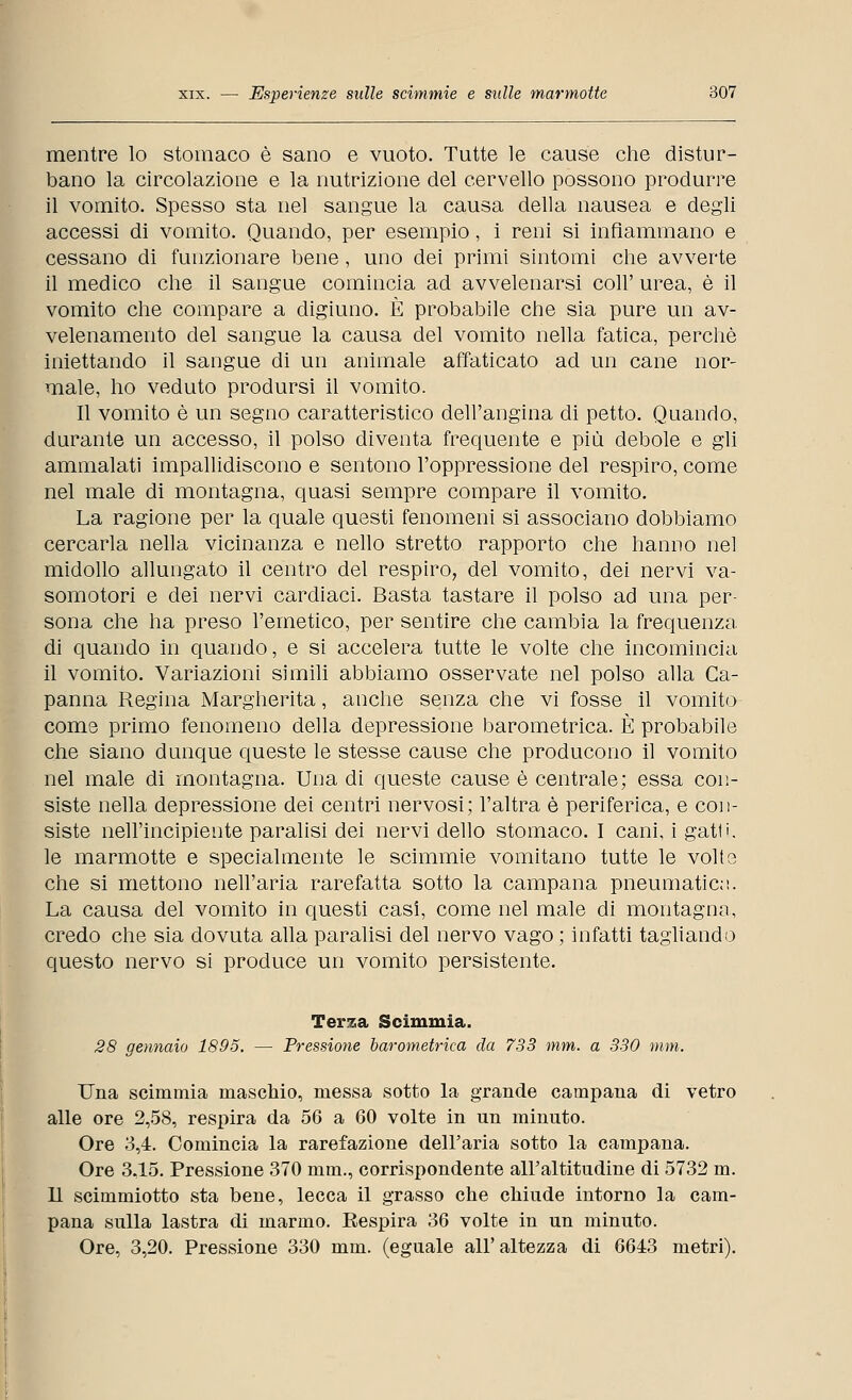 mentre lo stomaco è sano e vuoto. Tutte le cause che distur- bano la circolazione e la nutrizione del cervello possono produrre il vomito. Spesso sta nel sangue la causa della nausea e degli accessi di vomito. Quando, per esempio, i reni si infiammano e cessano di funzionare bene, uno dei primi sintomi che avverte il medico che il sangue comincia ad avvelenarsi coli' urea, è il vomito che compare a digiuno. È probabile che sia pure un av- velenamento del sangue la causa del vomito nella fatica, perchè iniettando il sangue di un animale affaticato ad un cane nor- male, ho veduto prodursi il vomito. Il vomito è un segno caratteristico dell'angina di petto. Quando, durante un accesso, il polso diventa frequente e più debole e gli ammalati impallidiscono e sentono l'oppressione del respiro, come nel male di montagna, quasi sempre compare il vomito. La ragione per la quale questi fenomeni si associano dobbiamo cercarla nella vicinanza e nello stretto rapporto che hanno nel midollo allungato il centro del respiro, del vomito, dei nervi va- somotori e dei nervi cardiaci. Basta tastare il polso ad una per- sona che ha preso l'emetico, per sentire che cambia la frequenza di quando in quando, e si accelera tutte le volte che incomincia il vomito. Variazioni simili abbiamo osservate nel polso alla Ca- panna Regina Margherita, anche senza che vi fosse il vomito come primo fenomeno della depressione barometrica. È probabile che siano dunque queste le stesse cause che producono il vomito nel male di montagna. Una di queste cause è centrale; essa con- siste nella depressione dei centri nervosi; l'altra è periferica, e con- siste nell'incipiente paralisi dei nervi dello stomaco. I cani, i gatli. le marmotte e specialmente le scimmie vomitano tutte le volte che si mettono nell'aria rarefatta sotto la campana pneumatici». La causa del vomito in questi casi, come nel male di montagna, credo che sia dovuta alla paralisi del nervo vago ; infatti tagliando questo nervo si produce un vomito persistente. Terza Scimmia. 28 gennaio 1895. — Pressione barometrica da 733 mm. a 330 mm. Una scimmia maschio, messa sotto la grande campana di vetro alle ore 2,58, respira da 56 a 60 volte in un minuto. Ore 3,4. Comincia la rarefazione dell'aria sotto la campana. Ore 3,15. Pressione 370 mm., corrispondente all'altitudine di 5732 m. 11 scimmiotto sta bene, lecca il grasso che chiude intorno la cam- pana sulla lastra di marmo. Eespira 36 volte in un minuto. Ore, 3,20. Pressione 330 mm. (eguale all'altezza di 6643 metri).